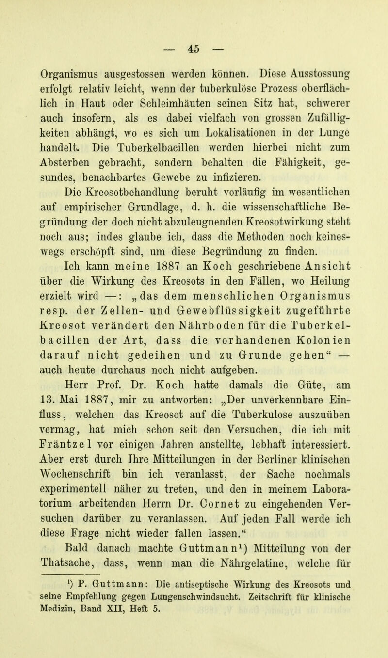 Organismus ausgestossen werden können. Diese Ausstossung erfolgt relativ leicht, wenn der tuberkulöse Prozess oberfläch- lich in Haut oder Schleimhäuten seinen Sitz hat, schwerer auch insofern, als es dabei vielfach von grossen Zufällig- keiten abhängt, wo es sich um Lokalisationen in der Lunge handelt. Die Tuberkelbacillen werden hierbei nicht zum Absterben gebracht, sondern behalten die Fähigkeit, ge- sundes, benachbartes Gewebe zu infizieren. Die Kreosotbehandlung beruht vorläufig im wesentlichen auf empirischer Grundlage, d. h. die wissenschaftliche Be- gründung der doch nicht abzuleugnenden Kreosotwirkung steht noch aus; indes glaube ich, dass die Methoden noch keines- wegs erschöpft sind, um diese Begründung zu finden. Ich kann meine 1887 an Koch geschriebene Ansicht über die Wirkung des Kreosots in den Fällen, wo Heilung erzielt wird —: „das dem menschlichen Organismus resp. der Zellen- und Gewebflüssigkeit zugeführte Kreosot verändert den Nährboden für die Tuberkel- bacillen der Art, dass die vorhandenen Kolonien darauf nicht gedeihen und zu Grunde gehen — auch heute durchaus noch nicht aufgeben. Herr Prof. Dr. Koch hatte damals die Güte, am 13. Mai 1887, mir zu antworten: „Der unverkennbare Ein- fluss, welchen das Kreosot auf die Tuberkulose auszuüben vermag, hat mich schon seit den Versuchen, die ich mit Fräntzel vor einigen Jahren anstellte, lebhaft interessiert. Aber erst durch Ihre Mitteilungen in der Berliner klinischen Wochenschrift bin ich veranlasst, der Sache nochmals experimentell näher zu treten, und den in meinem Labora- torium arbeitenden Herrn Dr. Cornet zu eingehenden Ver- suchen darüber zu veranlassen. Auf jeden Fall werde ich diese Frage nicht wieder fallen lassen. Bald danach machte Guttmann^) Mitteilung von der Thatsache, dass, wenn man die Nährgelatine, welche für P. Guttmann: Die antiseptische Wirkung des Kreosots und seine Empfehlung gegen Lungenschwindsucht. Zeitschrift für klinische Medizin, Band XII, Heft 5.