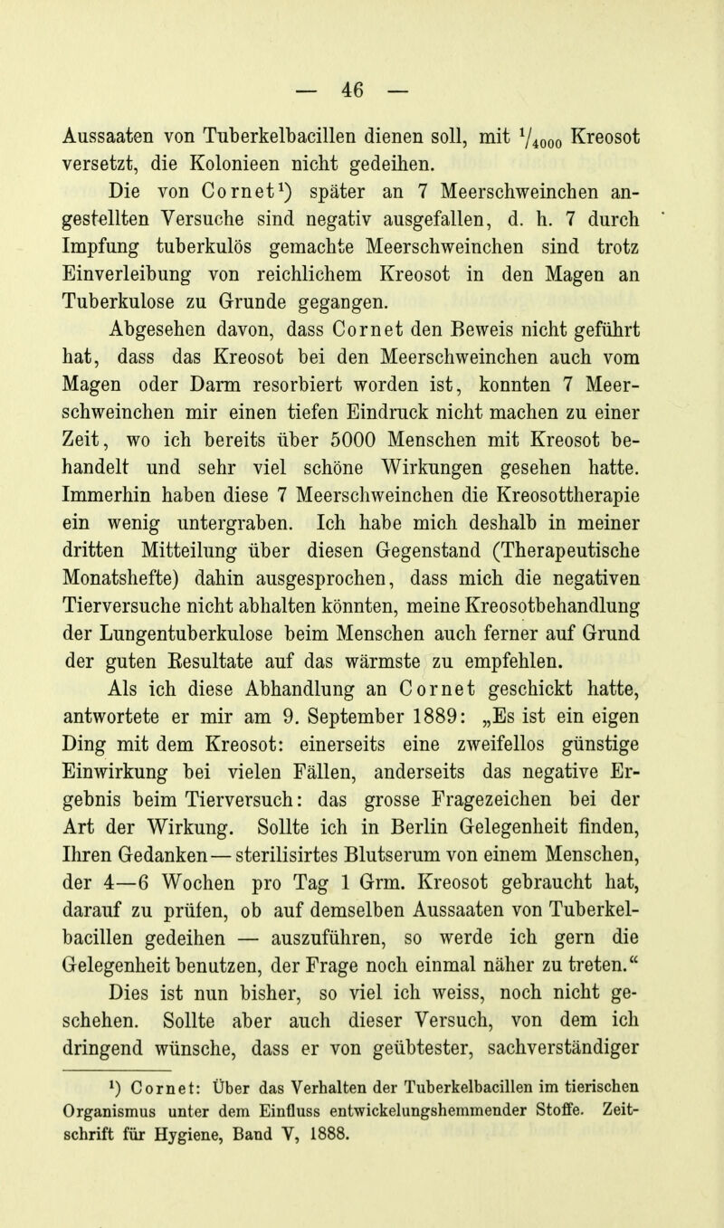 — 4:6 — Aussaaten von Tuberkelbacillen dienen soll, mit ^4000 Kreosot versetzt, die Kolonieen nicht gedeihen. Die von Cornet^) später an 7 Meerschweinchen an- gestellten Versuche sind negativ ausgefallen, d. h. 7 durch Impfung tuberkulös gemachte Meerschweinchen sind trotz Einverleibung von reichlichem Kreosot in den Magen an Tuberkulose zu Grunde gegangen. Abgesehen davon, dass Cornet den Beweis nicht geführt hat, dass das Kreosot bei den Meerschweinchen auch vom Magen oder Darm resorbiert worden ist, konnten 7 Meer- schweinchen mir einen tiefen Eindruck nicht machen zu einer Zeit, wo ich bereits über 5000 Menschen mit Kreosot be- handelt und sehr viel schöne Wirkungen gesehen hatte. Immerhin haben diese 7 Meerschweinchen die Kreosottherapie ein wenig untergraben. Ich habe mich deshalb in meiner dritten Mitteilung über diesen Gegenstand (Therapeutische Monatshefte) dahin ausgesprochen, dass mich die negativen Tierversuche nicht abhalten könnten, meine Kreosotbehandlung der Lungentuberkulose beim Menschen auch ferner auf Grund der guten Kesultate auf das wärmste zu empfehlen. Als ich diese Abhandlung an Cornet geschickt hatte, antwortete er mir am 9. September 1889: „Es ist ein eigen Ding mit dem Kreosot: einerseits eine zweifellos günstige Einwirkung bei vielen Fällen, anderseits das negative Er- gebnis beim Tierversuch: das grosse Fragezeichen bei der Art der Wirkung. Sollte ich in Berlin Gelegenheit finden, Ihren Gedanken — sterilisirtes Blutserum von einem Menschen, der 4—6 Wochen pro Tag 1 Grm. Kreosot gebraucht hat, darauf zu prüfen, ob auf demselben Aussaaten von Tuberkel- bacillen gedeihen — auszuführen, so werde ich gern die Gelegenheit benutzen, der Frage noch einmal näher zutreten. Dies ist nun bisher, so viel ich weiss, noch nicht ge- schehen. Sollte aber auch dieser Versuch, von dem ich dringend wünsche, dass er von geübtester, sachverständiger ^) Cornet: Über das Verhalten der Tuberkelbacillen im tierischen Organismus unter dem Einfluss entwickelungshemmender Stoffe. Zeit- schrift für Hygiene, Band V, 1888.