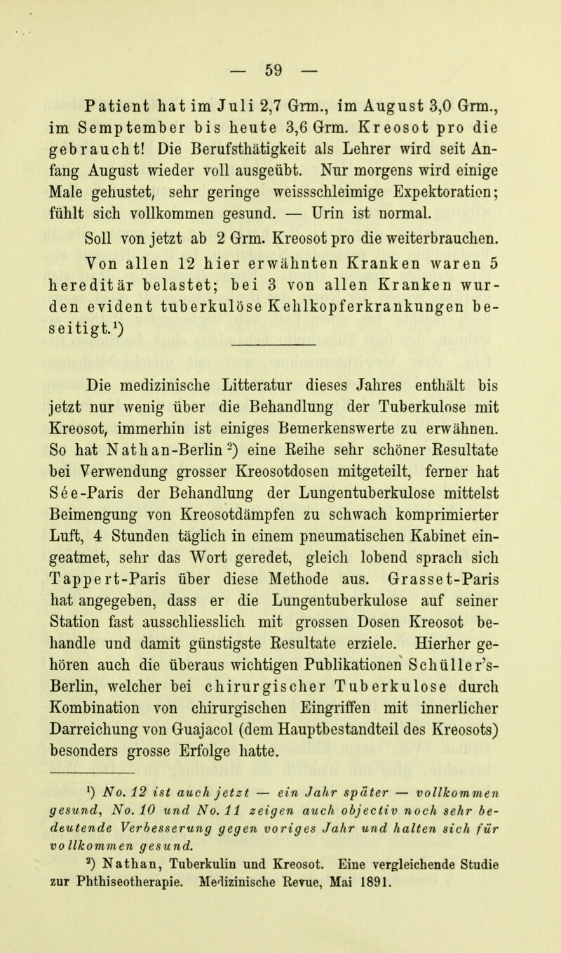 Patient hat im Juli 2,7 Gnn., im August 3,0 Grm., im Semptember bis heute 3,6 Grm. Kreosot pro die gebraucht! Die Berufsthätigkeit als Lehrer wird seit An- fang August wieder voll ausgeübt. Nur morgens wird einige Male gehustet, sehr geringe weissschleimige Expektoration; fühlt sich vollkommen gesund. — Urin ist normal. Soll von jetzt ab 2 Grm. Kreosot pro die weiter brauchen. Von allen 12 hier erwähnten Kranken waren 5 hereditär belastet; bei 3 von allen Kranken wur- den evident tuberkulöse Kehlkopferkrankungen be- seitigt.^) Die medizinische Litteratur dieses Jahres enthält bis jetzt nur wenig über die Behandlung der Tuberkulose mit Kreosot, immerhin ist einiges Bemerkenswerte zu erwähnen. So hat N ath an-Berlin-) eine Keihe sehr schöner Resultate bei Verwendung grosser Kreosotdosen mitgeteilt, ferner hat See-Paris der Behandlung der Lungentuberkulose mittelst Beimengung von Kreosotdämpfen zu schwach komprimierter Luft, 4 Stunden täglich in einem pneumatischen Kabinet ein- geatmet, sehr das Wort geredet, gleich lobend sprach sich Tappert-Paris über diese Methode aus. Grasset-Paris hat angegeben, dass er die Lungentuberkulose auf seiner Station fast ausschliesslich mit grossen Dosen Kreosot be- handle und damit günstigste Resultate erziele. Hierher ge- hören auch die überaus wichtigen Publikationen Schüller's- Berlin, welcher bei chirurgischer Tuberkulose durch Kombination von chirurgischen Eingriffen mit innerlicher Darreichung von Guajacol (dem Hauptbestandteil des Kreosots) besonders grosse Erfolge hatte. ^) No. 12 ist auch jetzt — ein Jahr später — vollkommen gesund^ No. 10 und No. 11 zeigen auch objectiv noch sehr be- deutende Verbesserung gegen voriges Jahr und halten sich für vollkommen gesund. ^) Nathan, Tuberkulin und Kreosot. Eine vergleichende Studie zur Phthiseotherapie. Medizinische Revue, Mai 1891.