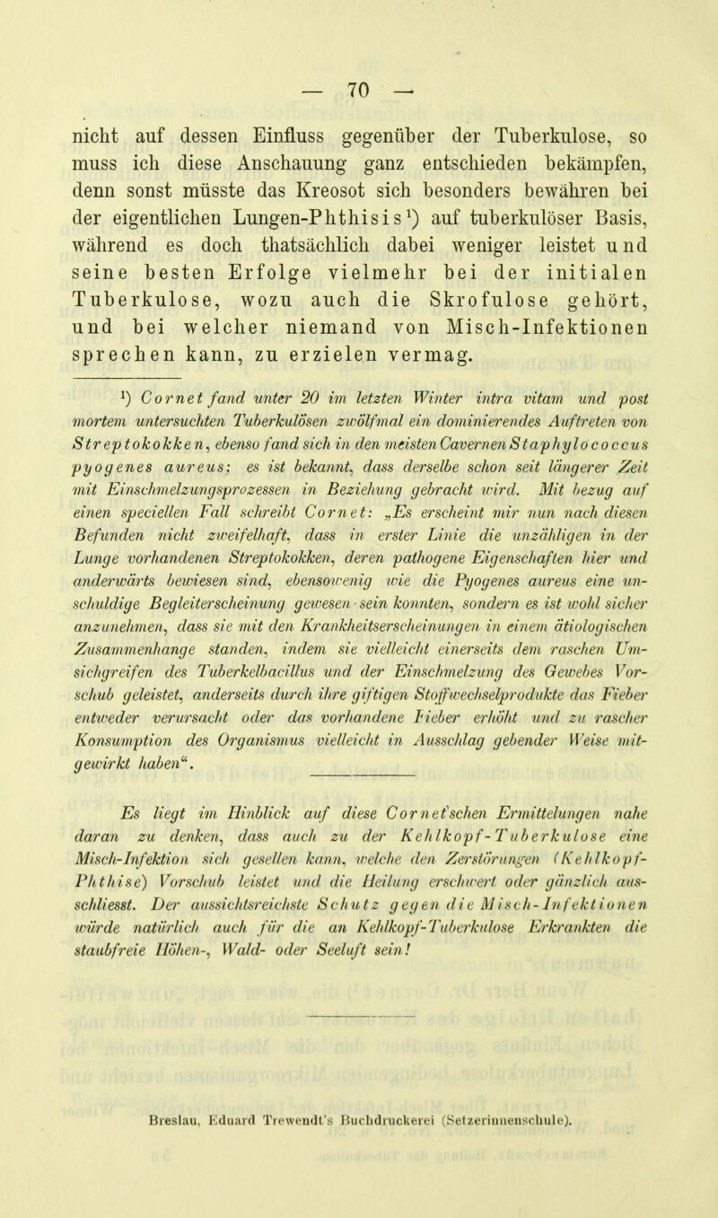 nicht auf dessen Einfluss gegenüber der Tuberkulose, so muss ich diese Anschauung ganz entschieden bekämpfen, denn sonst müsste das Kreosot sich besonders bewähren bei der eigentlichen Lungen-Phthisis^) auf tuberkulöser Basis, während es doch thatsächlich dabei weniger leistet und seine besten Erfolge vielmehr bei der initialen Tuberkulose, wozu auch die Skrofulöse gehört, und bei welcher niemand von Misch-Infektionen sprechen kann, zu erzielen vermag. ^) Gornet fand unter 20 im letzten Winter intra vitam und post mortem untersuchten Tuberkulosen zwÖlfmal ein dominierendes Auftreten von Streptokokken^ ebenso fand sich in den meistenCavernenStaphylococcus pyogenes aureus; es ist bekannt^ dass derselbe schon seit längerer Zeit mit Einschmelzungsprozessen in Beziehung gebracht irird. Mit hezug auf einen speciellen Fall schreibt Com et: „Es erscheint mir nun nach diesen Befunden nicht zweifelhaft^ dass in erster Linie die unzähligen in der Lunge vorhandenen Streptokokken^ deren pathogene Eigenschaften hier und anderwäi^ts bewiesen sind^ ebensowenig wie die Pyogenes aureus eine un- schuldige Begleiterscheinung gewesen ■ sein konnten^ sondern es ist wohl sicher anzunehmen^ dass sie mit den Krankheitserscheinungen iti einem ätiologischen Zusammenhange standen, indem sie vielleicht einerseits dem raschen Um- sichgreifen des Tuberkelbacillus und der Einschmelzung des Gewebes Vor- schub geleistet, anderseits durch ihre giftigen Stof Wechselprodukte das Fieber entweder verursacht oder das vorhandene Lieber erhöht und zu rascher Konsumption des Organismus vielleicht in Ausschlag gebender Weise mit- gewirkt haben^. Es liegt im Hinblick auf diese Cornefsehen Ermittelungen nahe daran zu denken, dass auch zu der Kehlkopf-Tuberkulose eine Misch-Lnfektion sich gesellen kann, welche den Zerstörungen (Kehlkopf- Phthise) Vorschub leistet und die Heilung erschwert oder gänzlich aus- schliesst. Der aussichtsreichste Schutz gegen die Misch-Infektionen würde natürlich auch für die an Kehlkopf-Tuberkulose LJ7'krankten die staubfreie Höhen-, Wald- oder Seeluft sein! Breslau, Kduard Tieweudl.'s liuclidruckerei (SetztMiunenscbulc).