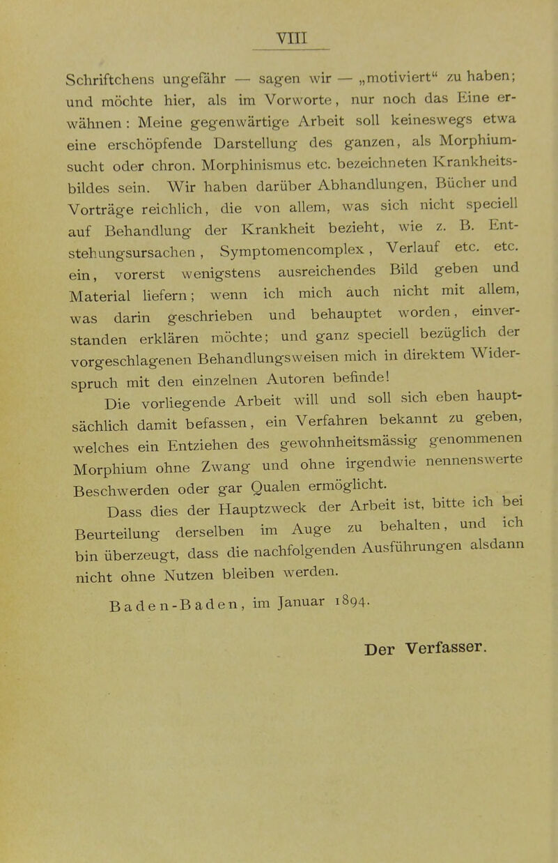 Schriftchens ungefähr — sagen wir — „motiviert zuhaben; und möchte hier, als im Vorworte, nur noch das Eine er- wähnen: Meine gegenwärtige Arbeit soll keineswegs etwa eine erschöpfende Darstellung des ganzen, als Morphium- sucht oder chron. Morphinismus etc. bezeichneten Krankheits- bildes sein. Wir haben darüber Abhandlungen, Bücher und Vorträge reichlich, die von allem, was sich nicht speciell auf Behandlung der Krankheit bezieht, wie z. B. Ent- steh ungsursachen , Symptomencomplex, Verlauf etc. etc. ein, vorerst wenigstens ausreichendes Bild geben und Material liefern; wenn ich mich auch nicht mit allem, was darin geschrieben und behauptet worden, einver- standen erklären möchte; und ganz speciell bezüglich der vorgeschlagenen Behandlungsweisen mich in direktem Wider- spruch mit den einzelnen Autoren befinde! Die vorliegende Arbeit will und soll sich eben haupt- sächlich damit befassen, ein Verfahren bekannt zu geben, welches ein Entziehen des gewohnheitsmässig genommenen Morphium ohne Zwang und ohne irgendwie nennenswerte Beschwerden oder gar Qualen ermögUcht. Dass dies der Hauptzweck der Arbeit ist, bitte ich bei Beurteilung derselben im Auge zu behalten, und ich bin überzeugt, dass die nachfolgenden Ausführungen alsdann nicht ohne Nutzen bleiben werden. Baden-Baden, im Januar 1894. Der Verfasser.