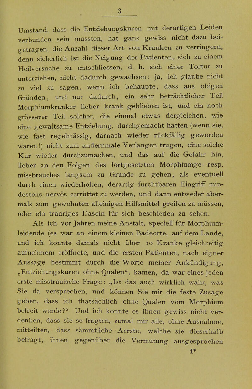 Umstand, dass die Entziehungskuren mit derartigen Leiden verbunden sein mussten, hat ganz gewiss nicht dazu bei- getragen, die Anzahl dieser Art von Kranken zu verringern, denn sicherlich ist die Neigung der Patienten, sich zu einem Heilversuche zu entschUessen, d. h. sich einer Tortur zu unterziehen, nicht dadurch gewachsen; ja, ich glaube nicht zu viel zu sagen, wenn ich behaupte, dass aus obigen Gründen, und nur dadurch, ein sehr beträchtlicher Teil Morphiumkranker lieber krank gebHeben ist, und ein noch grösserer Teil solcher, die einmal etwas dergleichen, wie eine gewaltsame Entziehung, durchgemacht hatten (wenn sie, wie fast regelmässig, darnach wieder rückfällig geworden waren !) nicht zum andernmale Verlangen trugen, eine solche Kur wieder durchzumachen, und das auf die Gefahr hin, lieber an den Folgen des fortgesetzten Morphiumge- resp. missbrauches langsam zu Grunde zu gehen, als eventuell durch einen wiederholten, derartig furchtbaren Eingriff min- destens nervös zerrüttet zu werden, und dann entweder aber- mals zum gewohnten alleinigen Hilfsmittel greifen zu müssen, oder ein trauriges Dasein für sich beschieden zu sehen. Als ich vor Jahren meine Anstalt, speciell für Morphium- leidende (es war an einem kleinen Badeorte, auf dem Lande, und ich konnte damals nicht über lo Kranke gleichzeitig aufnehmen) eröffnete, und die ersten Patienten, nach eigner Aussage bestimmt durch die Worte meiner Ankündigung, „Entziehungskuren ohne Qualen, kamen, da war eines jeden erste misstrauische Frage: „Ist das auch wirklich wahr, was Sie da versprechen, und können Sie mir die feste Zusage geben, dass ich thatsächlich ohne Qualen vom Morphium befreit werde? Und ich konnte es ihnen gewiss nicht ver- denken, dass sie so fragten, zumal mir alle, ohne Ausnahme, mitteilten, dass sämmtliche Aerzte, welche sie dieserhalb befragt, ihnen gegenüber die Vermutung ausgesprochen 1*