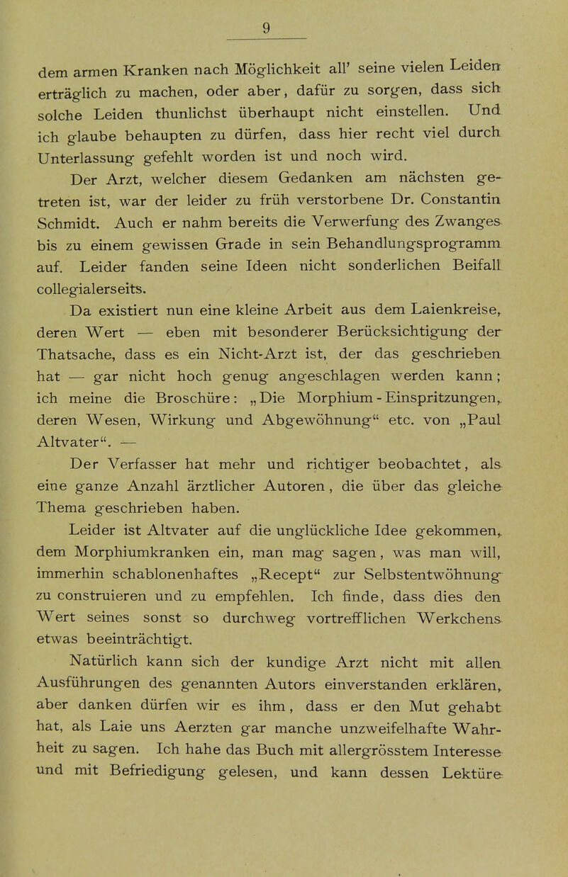 dem armen Kranken nach Möglichkeit all' seine vielen Leiden erträglich zu machen, oder aber, dafür zu sorgen, dass sich solche Leiden thunlichst überhaupt nicht einstellen. Und ich glaube behaupten zu dürfen, dass hier recht viel durch Unterlassung gefehlt worden ist und noch wird. Der Arzt, welcher diesem Gedanken am nächsten ge- treten ist, war der leider zu früh verstorbene Dr. Constantin Schmidt. Auch er nahm bereits die Verwerfung des Zwanges bis zu einem gewissen Grade in sein Behandlungsprogramm auf. Leider fanden seine Ideen nicht sonderlichen Beifall collegialerseits. Da existiert nun eine kleine Arbeit aus dem Laienkreise, deren Wert — eben mit besonderer Berücksichtigung der Thatsache, dass es ein Nicht-Arzt ist, der das geschrieben hat — gar nicht hoch genug angeschlagen werden kann; ich meine die Broschüre: „ Die Morphium - Einspritzungen,, deren Wesen, Wirkung und Abgewöhnung etc. von „Paul Altvater. — Der Verfasser hat mehr und richtiger beobachtet, als eine ganze Anzahl ärztlicher Autoren, die über das gleiche Thema geschrieben haben. Leider ist Altvater auf die unglückliche Idee gekommen,, dem Morphiumkranken ein, man mag sagen, was man will, immerhin schablonenhaftes „Recept zur Selbstentwöhnung zu construieren und zu empfehlen. Ich finde, dass dies den Wert seines sonst so durchweg vortrefflichen Werkchens etwas beeinträchtigt. Natürlich kann sich der kundige Arzt nicht mit allen Ausführungen des genannten Autors einverstanden erklären, aber danken dürfen wir es ihm, dass er den Mut gehabt hat, als Laie uns Aerzten gar manche unzweifelhafte Wahr- heit zu sagen. Ich hahe das Buch mit allergrösstem Interesse und mit Befriedigung gelesen, und kann dessen Lektüre