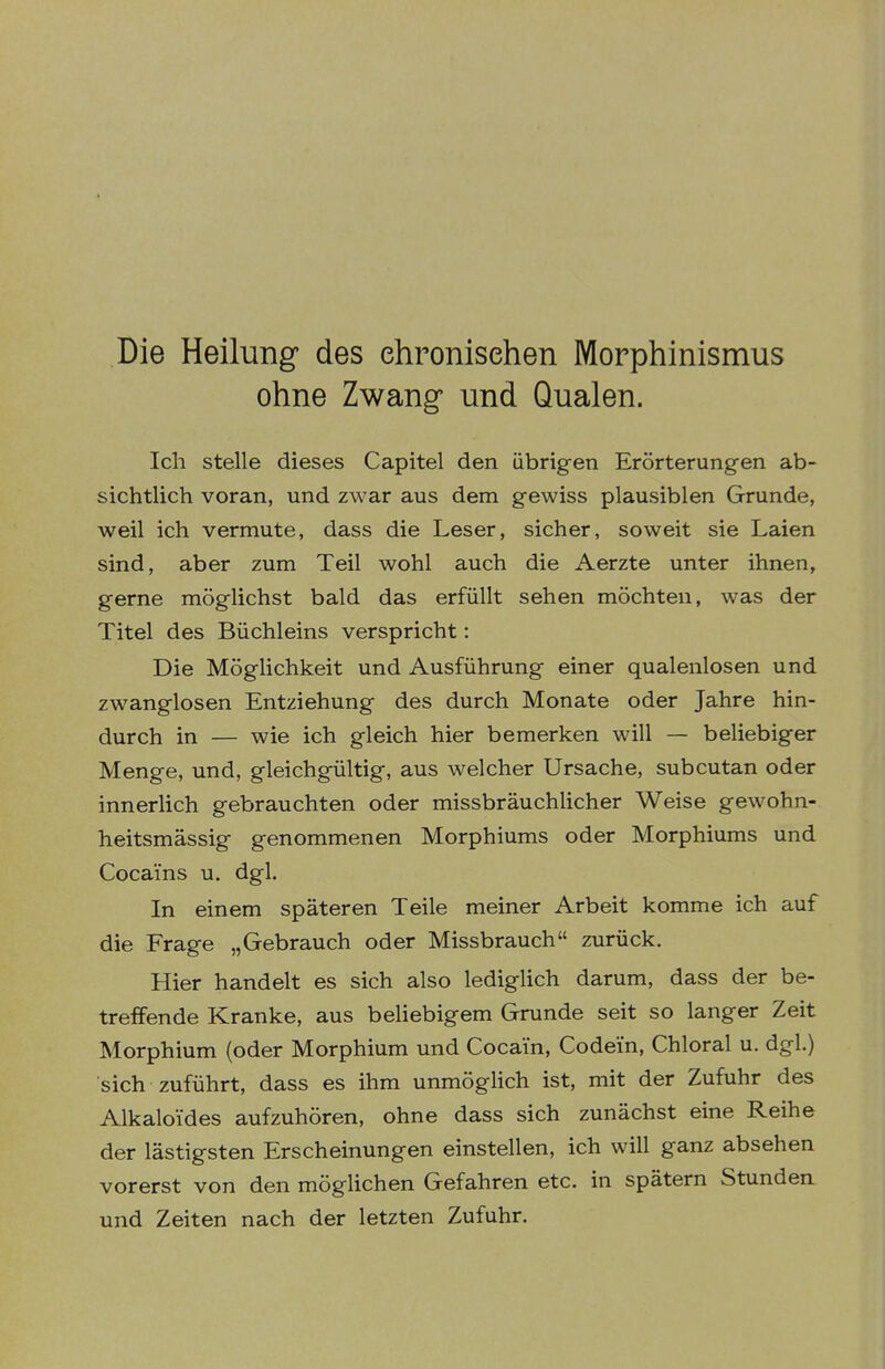 Die Heilung des ehronisehen Morphinismus ohne Zwang und Qualen. Ich stelle dieses Capitel den übrigen Erörterungen ab- sichtlich voran, und zwar aus dem gewiss plausiblen Grunde, weil ich vermute, dass die Leser, sicher, soweit sie Laien sind, aber zum Teil wohl auch die Aerzte unter ihnen, gerne möglichst bald das erfüllt sehen möchten, was der Titel des Büchleins verspricht: Die Möglichkeit und Ausführung einer qualenlosen und zwanglosen Entziehung des durch Monate oder Jahre hin- durch in — wie ich gleich hier bemerken will — beliebiger Menge, und, gleichgültig, aus welcher Ursache, subcutan oder innerlich gebrauchten oder missbräuchUcher Weise gewohn- heitsmässig genommenen Morphiums oder Morphiums und Cocains u. dgl. In einem späteren Teile meiner Arbeit komme ich auf die Frage „Gebrauch oder Missbrauch zurück. Hier handelt es sich also lediglich darum, dass der be- treffende Kranke, aus beliebigem Grunde seit so langer Zeit Morphium (oder Morphium und Cocain, Codein, Chloral u, dgl.) sich zuführt, dass es ihm unmöglich ist, mit der Zufuhr des Alkaloi'des aufzuhören, ohne dass sich zunächst eine Reihe der lästigsten Erscheinungen einstellen, ich will ganz absehen vorerst von den möglichen Gefahren etc. in spätem Stunden und Zeiten nach der letzten Zufuhr.