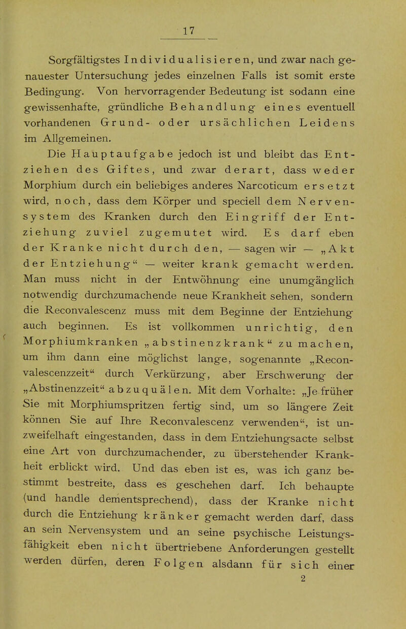 Sorgfältigstes Individualisieren, und zwar nach ge- nauester Untersuchung jedes einzelnen Falls ist somit erste Bedingung. Von hervorragender Bedeutung ist sodann eine gewissenhafte, gründliche Behandlung eines eventuell vorhandenen Grund- oder ursächlichen Leidens im Allgemeinen. Die Hauptaufgabe jedoch ist und bleibt das Ent- ziehen des Giftes, und zwar derart, dass weder Morphium durch ein beliebiges anderes Narcoticum ersetzt wird, noch, dass dem Körper und speciell dem Nerven- system des Kranken durch den Eingriff der Ent- ziehung zuviel zugemutet wird. Es darf eben der Kranke nicht durch den, — sagen wir — „Akt der Entziehung — weiter krank gemacht werden. Man muss nicht in der Entwöhnung eine unumgänglich notwendig durchzumachende neue Krankheit sehen, sondern die Reconvalescenz muss mit dem Beginne der Entziehung auch beginnen. Es ist vollkommen unrichtig, den Morphiumkranken „ abstinenz krank  zu machen, um ihm dann eine möglichst lange, sogenannte „Recon- valescenzzeit durch Verkürzung, aber Erschwerung der „Abstinenzzeit abzuquälen. Mit dem Vorhalte: Je früher Sie mit Morphiumspritzen fertig sind, um so längere Zeit können Sie auf Ihre Reconvalescenz verwenden, ist un- zweifelhaft eingestanden, dass in dem Entziehungsacte selbst eine Art von durchzumachender, zu überstehender Krank- heit erblickt wird. Und das eben ist es, was ich ganz be- stimmt bestreite, dass es geschehen darf. Ich behaupte (und handle dementsprechend), dass der Kranke nicht durch die Entziehung kränker gemacht werden darf, dass an sein Nervensystem und an seine psychische Leistungs- fähigkeit eben nicht übertriebene Anforderungen gesteUt werden dürfen, deren Folgen alsdann für sich einer 2