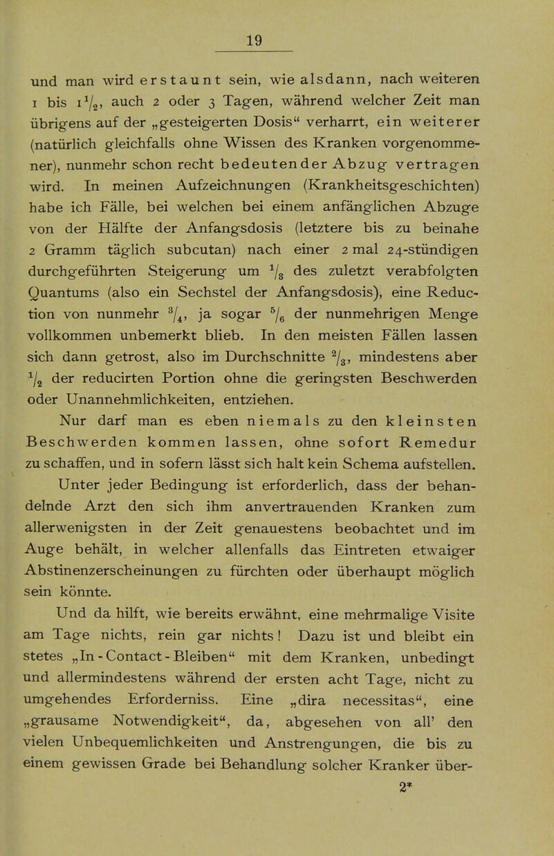 und man wird erstaunt sein, wie alsdann, nach weiteren 1 bis 1^2' auch 2 oder 3 Tagen, während welcher Zeit man übrigens auf der „gesteigerten Dosis verharrt, ein weiterer (natürlich gleichfalls ohne Wissen des Kranken vorgenomme- ner), nunmehr schon recht bedeutender Abzug vertragen wird. In meinen Aufzeichnungen (Krankheitsgeschichten) habe ich Fälle, bei welchen bei einem anfänglichen Abzüge von der Hälfte der Anfangsdosis (letztere bis zu beinahe 2 Gramm täglich subcutan) nach einer 2 mal 24-stündigen durchgeführten Steigerung um ^/g des zuletzt verabfolgten Quantums (also ein Sechstel der Anfangsdosis), eine Reduc- tion von nunmehr ^/^, ja sogar ^/g der nunmehrigen Menge vollkommen unbemerkt blieb. In den meisten Fällen lassen sich dann getrost, also im Durchschnitte ^/g, mindestens aber ^/g der reducirten Portion ohne die geringsten Beschwerden oder Unannehmlichkeiten, entziehen. Nur darf man es eben niemals zu den kleinsten Beschwerden kommen lassen, ohne sofort Remedur zu schaffen, und in sofern lässt sich halt kein Schema aufstellen. Unter jeder Bedingung ist erforderlich, dass der behan- delnde Arzt den sich ihm anvertrauenden Kranken zum allerwenigsten in der Zeit genauestens beobachtet und im Auge behält, in welcher allenfalls das Eintreten etwaiger Abstinenzerscheinungen zu fürchten oder überhaupt möglich sein könnte. Und da hilft, wie bereits erwähnt, eine mehrmalige Visite am Tage nichts, rein gar nichts ! Dazu ist und bleibt ein stetes „In-Contact-Bleiben mit dem Kranken, unbedingt und allermindestens während der ersten acht Tage, nicht zu umgehendes Erforderniss. Eine „dira necessitas, eine „grausame Notwendigkeit, da, abgesehen von all' den vielen Unbequemlichkeiten und Anstrengungen, die bis zu einem gewissen Grade bei Behandlung solcher Kranker über- 2*