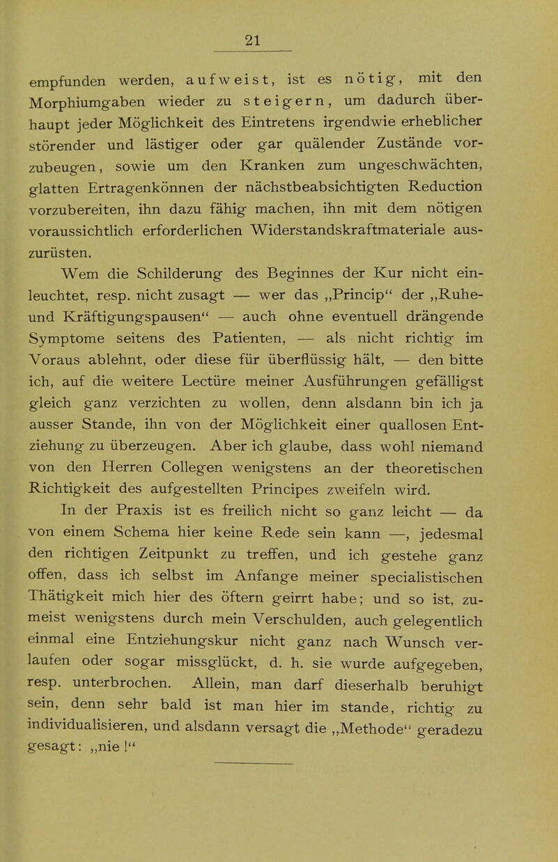 empfunden werden, aufweist, ist es nötig, mit den Morphiumgaben wieder zu steigern, um dadurch über- haupt jeder Möglichkeit des Eintretens irgendwie erheblicher störender und lästiger oder gar quälender Zustände vor- zubeugen , sowie um den Kranken zum ungeschwächten, glatten Ertragenkönnen der nächstbeabsichtigten Reduction vorzubereiten, ihn dazu fähig machen, ihn mit dem nötigen voraussichtlich erforderlichen Widerstandskraftmateriale aus- zurüsten. Wem die Schilderung des Beginnes der Kur nicht ein- leuchtet, resp. nicht zusagt — wer das „Princip der „Ruhe- und Kräftigungspausen — auch ohne eventuell drängende Symptome seitens des Patienten, — als nicht richtig im Voraus ablehnt, oder diese für überflüssig hält, — den bitte ich, auf die weitere Leetüre meiner Ausführungen gefälligst gleich ganz verzichten zu wollen, denn alsdann bin ich ja ausser Stande, ihn von der Möglichkeit einer quallosen Ent- ziehung zu überzeugen. Aber ich glaube, dass wohl niemand von den Herren Collegen wenigstens an der theoretischen Richtigkeit des aufgestellten Principes zweifeln wird. In der Praxis ist es freilich nicht so ganz leicht — da von einem Schema hier keine Rede sein kann —, jedesmal den richtigen Zeitpunkt zu treffen, und ich gestehe ganz offen, dass ich selbst im Anfange meiner specialistischen Thätigkeit mich hier des öftern geirrt habe; und so ist, zu- meist wenigstens durch mein Verschulden, auch gelegentlich einmal eine Entziehungskur nicht ganz nach Wunsch ver- laufen oder sogar missglückt, d. h. sie wurde aufgegeben, resp. unterbrochen. Allein, man darf dieserhalb beruhigt sein, denn sehr bald ist man hier im stände, richtig zu individualisieren, und alsdann versagt die „Methode geradezu gesagt: „nie !