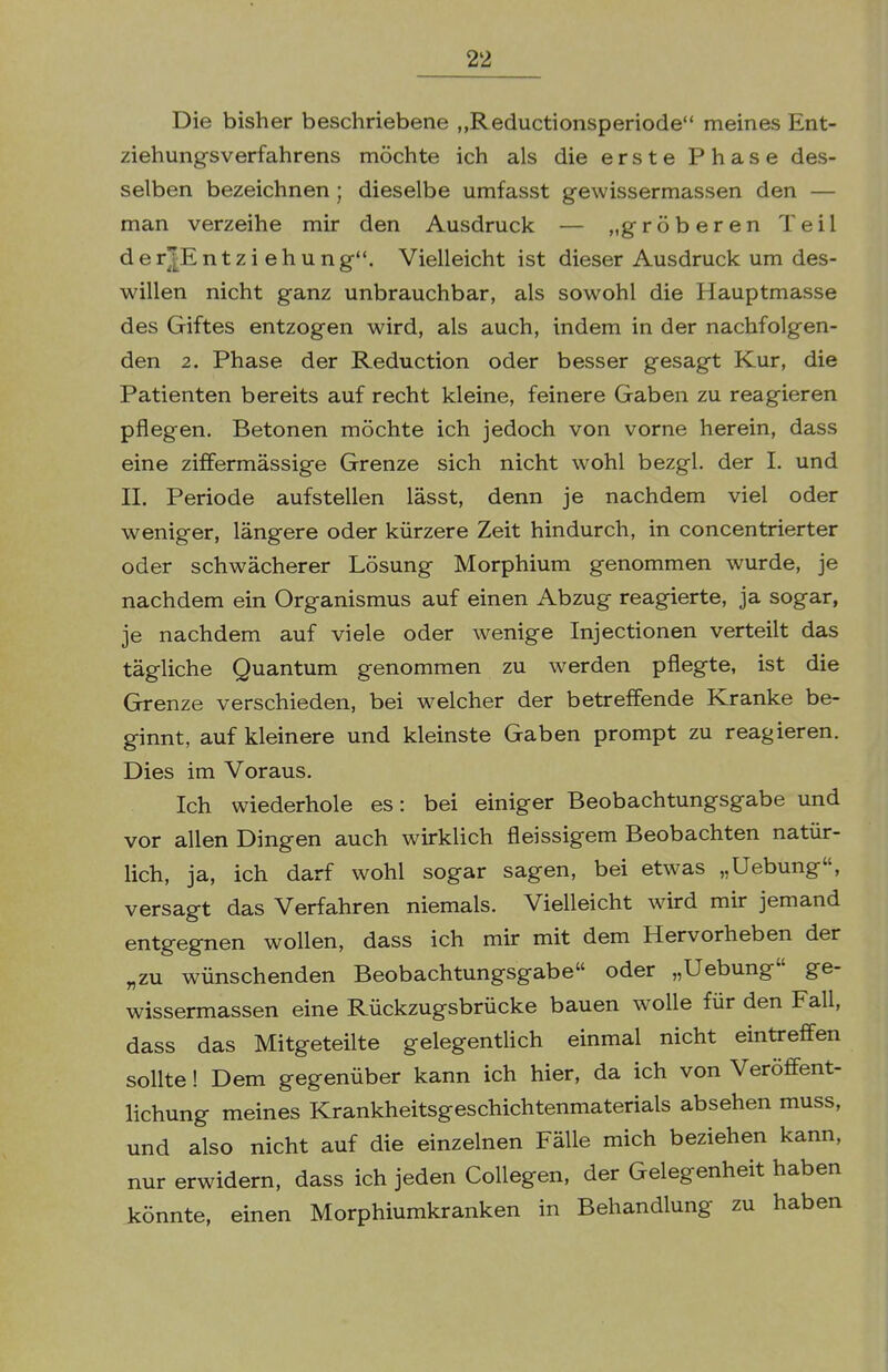 Die bisher beschriebene „Reductionsperiode meines Ent- ziehungsverfahrens möchte ich als die erste Phase des- selben bezeichnen; dieselbe umfasst gewissermassen den — man verzeihe mir den Ausdruck — „gröberen Teil d e r|E n t z i e h u n g. Vielleicht ist dieser Ausdruck um des- willen nicht ganz unbrauchbar, als sowohl die Hauptmasse des Giftes entzogen wird, als auch, indem in der nachfolgen- den 2. Phase der Reduction oder besser gesagt Kur, die Patienten bereits auf recht kleine, feinere Gaben zu reagieren pflegen. Betonen möchte ich jedoch von vorne herein, dass eine zifFermässige Grenze sich nicht wohl bezgl. der I. und II. Periode aufstellen lässt, denn je nachdem viel oder weniger, längere oder kürzere Zeit hindurch, in concentrierter oder schwächerer Lösung Morphium genommen wurde, je nachdem ein Organismus auf einen Abzug reagierte, ja sogar, je nachdem auf viele oder wenige Injectionen verteilt das tägliche Quantum genommen zu werden pflegte, ist die Grenze verschieden, bei welcher der betreffende Kranke be- ginnt, auf kleinere und kleinste Gaben prompt zu reagieren. Dies im Voraus. Ich wiederhole es: bei einiger Beobachtungsgabe und vor allen Dingen auch wirklich fleissigem Beobachten natür- lich, ja, ich darf wohl sogar sagen, bei etwas „Uebung, versagt das Verfahren niemals. Vielleicht wird mir jemand entgegnen wollen, dass ich mir mit dem Hervorheben der „zu wünschenden Beobachtungsgabe oder „Uebung ge- wissermassen eine Rückzugsbrücke bauen wolle für den Fall, dass das Mitgeteilte gelegentlich einmal nicht eintreffen sollte! Dem gegenüber kann ich hier, da ich von Veröffent- lichung meines Krankheitsgeschichtenmaterials absehen muss, und also nicht auf die einzelnen Fälle mich beziehen kann, nur erwidern, dass ich jeden CoUegen, der Gelegenheit haben könnte, einen Morphiumkranken in Behandlung zu haben
