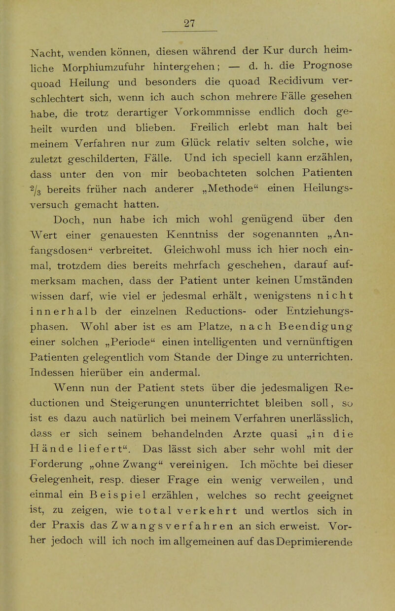 Nacht, wenden können, diesen während der Kur durch heim- liche Morphiumzufuhr hintergehen; — d. h. die Prognose quoad Heilung und besonders die quoad Recidivum ver- schlechtert sich, wenn ich auch schon mehrere Fälle gesehen habe, die trotz derartiger Vorkommnisse endlich doch ge- heilt wurden und blieben. Freilich erlebt man halt bei meinem Verfahren nur zum Glück relativ selten solche, wie zuletzt geschilderten, Fälle. Und ich speciell kann erzählen, dass unter den von mir beobachteten solchen Patienten 2/3 bereits früher nach anderer „Methode einen Heilungs- versuch gemacht hatten. Doch, nun habe ich mich wohl genügend über den Wert einer genauesten Kenntniss der sogenannten „An- fangsdosen verbreitet. Gleichwohl muss ich hier noch ein- mal, trotzdem dies bereits mehrfach geschehen, darauf auf- merksam machen, dass der Patient unter keinen Umständen wissen darf, wie viel er jedesmal erhält, wenigstens nicht innerhalb der einzelnen Reductions- oder Entziehungs- phasen. Wohl aber ist es am Platze, nach Beendigung einer solchen „Periode einen intelligenten und vernünftigen Patienten gelegentlich vom Stande der Dinge zu unterrichten. Indessen hierüber ein andermal. Wenn nun der Patient stets über die jedesmaligen Re- ductionen und Steigerungen ununterrichtet bleiben soll, so ist es dazu auch natürlich bei meinem Verfahren unerlässlich, dass er sich seinem behandelnden Arzte quasi „in die Hände liefert. Das lässt sich aber sehr wohl mit der Forderung „ohne Zwang vereinigen. Ich möchte bei dieser Gelegenheit, resp. dieser Frage ein wenig verweilen, und einmal ein Beispiel erzählen, welches so recht geeignet ist, zu zeigen, wie total verkehrt und wertlos sich in der Praxis das Zwangsverfahren an sich erweist. Vor- her jedoch will ich noch im allgemeinen auf das Deprimierende