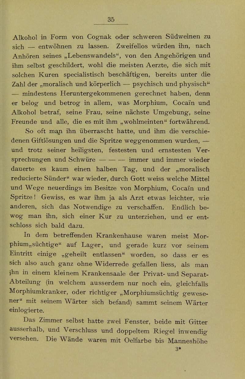 Alkohol in Form von Cognak oder schweren Südweinen zu sich — entwöhnen zu lassen. Zweifellos würden ihn, nach Anhören seines „Lebenswandels, von den Angehörigen und ihm selbst geschildert, wohl die meisten Aerzte, die sich mit solchen Kuren specialistisch beschäftigen, bereits unter die Zahl der „moralisch und körperlich — psychisch und physisch — mindestens Heruntergekommenen gerechnet haben, denn er belog und betrog in allem, was Morphium, Cocain und Alkohol betraf, seine Frau, seine nächste Umgebung, seine Freunde und alle, die es mit ihm „wohlmeinten fortwährend. So oft man ihn überrascht hatte, und ihm die verschie- denen Giftlösungen und die Spritze weggenommen wurden, — und trotz seiner heiligsten, festesten und ernstesten Ver- sprechungen und Schwüre immer und immer wieder dauerte es kaum einen halben Tag, und der „moralisch reducierte Sünder war wieder, durch Gott weiss welche Mittel und Wege neuerdings im Besitze von Morphium, Cocain und Spritze! Gewiss, es war ihm ja als Arzt etwas leichter, wie anderen, sich das Notwendige zu verschaffen. Endlich be- wog man ihn, sich einer Kur zu unterziehen, und er ent- schloss sich bald dazu. In dem betreffenden Krankenhause waren meist Mor- phium« süchtige auf Lager, und gerade kurz vor seinem Eintritt einige „geheilt entlassen worden, so dass er es sich also auch ganz ohne Widerrede gefallen liess, als man ihn in einem kleinem Krankensaale der Privat- und Separat- Abteilung (in welchem ausserdem nur noch ein, gleichfalls Morphiumkranker, oder richtiger „Morphiumsüchtig gewese- ner mit seinem Wärter sich befand) sammt seinem Wärter einlogierte. Das Zimmer selbst hatte zwei Fenster, beide mit Gitter ausserhalb, und Verschluss und doppeltem Riegel inwendig versehen. Die Wände waren mit Oelfarbe bis Manneshöhe 3*