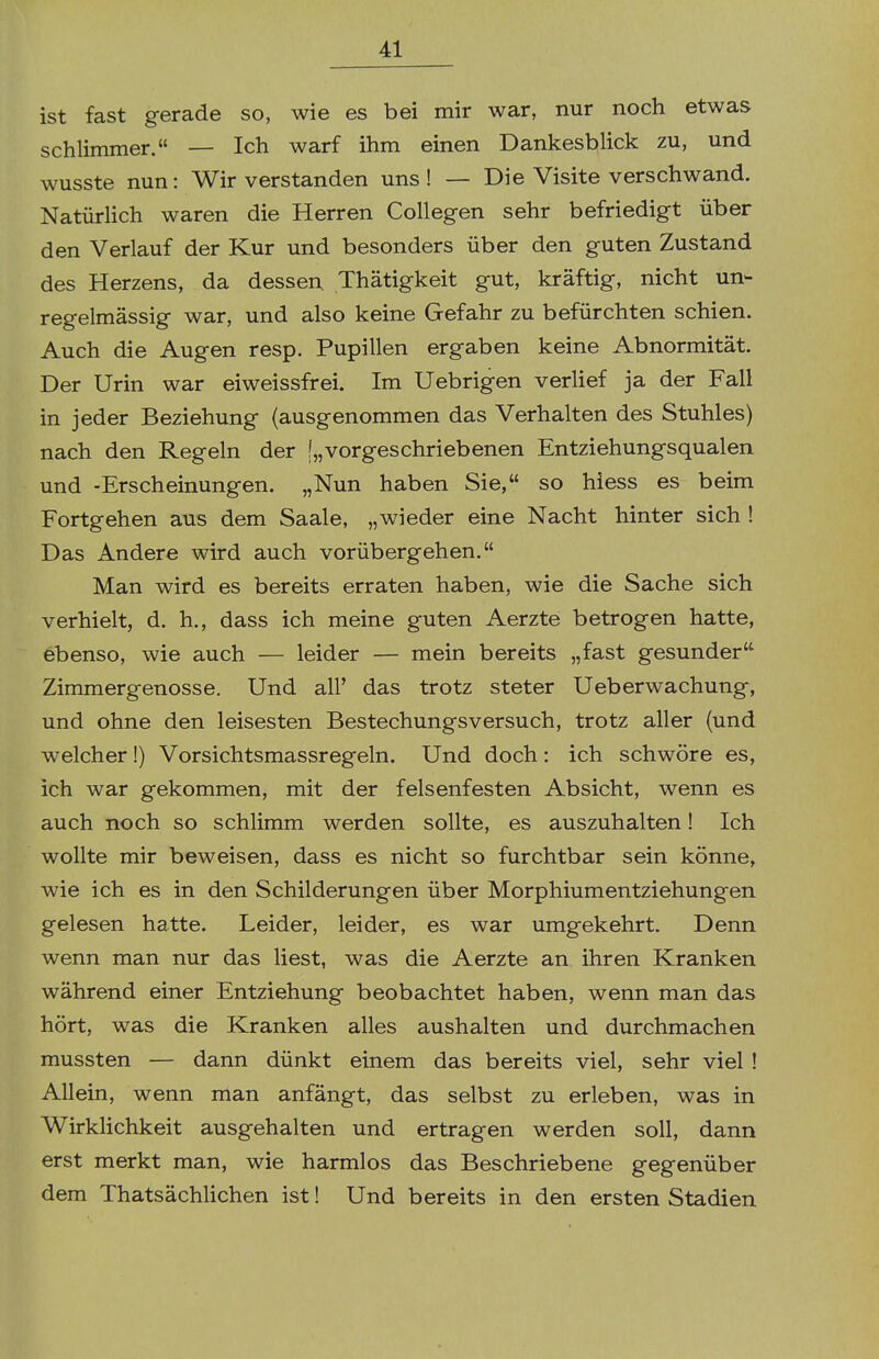 ist fast gerade so, wie es bei mir war, nur noch etwas schlimmer. — Ich warf ihm einen Dankesblick zu, und wusste nun: Wir verstanden uns! — Die Visite verschwand. Natürlich waren die Herren Collegen sehr befriedigt über den Verlauf der Kur und besonders über den guten Zustand des Herzens, da dessen Thätigkeit gut, kräftig, nicht un- regelmässig war, und also keine Gefahr zu befürchten schien. Auch die Augen resp. Pupillen ergaben keine Abnormität. Der Urin war eiweissfrei. Im Uebrigen verlief ja der Fall in jeder Beziehung {ausgenommen das Verhalten des Stuhles) nach den Regeln der [„vorgeschriebenen Entziehungsqualen und -Erscheinungen. „Nun haben Sie, so hiess es beim Fortgehen aus dem Saale, „wieder eine Nacht hinter sich ! Das Andere wird auch vorübergehen. Man wird es bereits erraten haben, wie die Sache sich verhielt, d. h., dass ich meine guten Aerzte betrogen hatte, ebenso, wie auch — leider — mein bereits „fast gesunder Zimmergenosse. Und all' das trotz steter Ueberwachung, und ohne den leisesten Bestechungsversuch, trotz aller {und welcher!) Vorsichtsmassregeln. Und doch: ich schwöre es, ich war gekommen, mit der felsenfesten Absicht, wenn es auch noch so schlimm werden sollte, es auszuhalten! Ich wollte mir beweisen, dass es nicht so furchtbar sein könne^ wie ich es in den Schilderungen über Morphiumentziehungen gelesen hatte. Leider, leider, es war umgekehrt. Denn wenn man nur das liest, was die Aerzte an ihren Kranken während einer Entziehung beobachtet haben, wenn man das hört, was die Kranken alles aushalten und durchmachen mussten — dann dünkt einem das bereits viel, sehr viel ! Allein, wenn man anfängt, das selbst zu erleben, was in Wirklichkeit ausgehalten und ertragen werden soll, dann erst merkt man, wie harmlos das Beschriebene gegenüber dem Thatsächlichen ist! Und bereits in den ersten Stadien