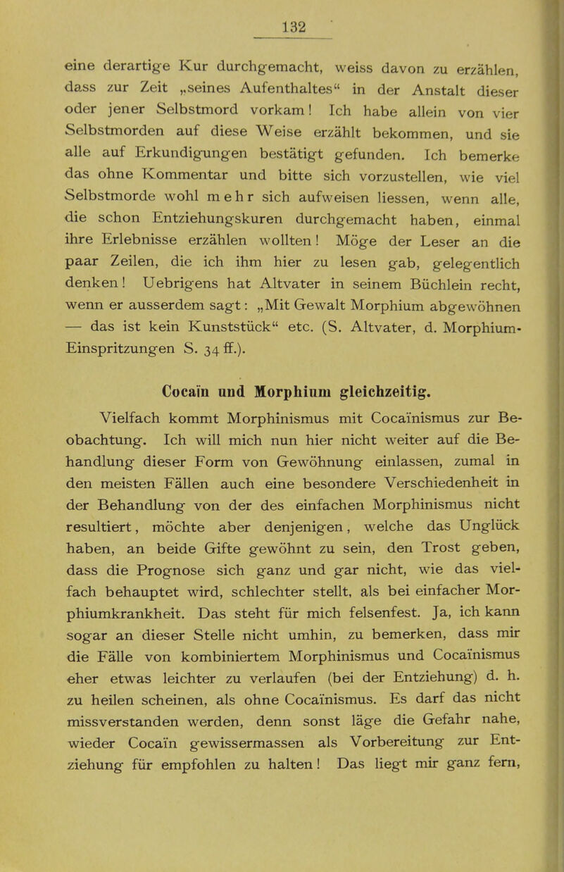 eine derartige Kur durchgemacht, weiss davon zu erzählen, dass zur Zeit ,,seines Aufenthaltes in der Anstalt dieser oder jener Selbstmord vorkam! Ich habe allein von vier Selbstmorden auf diese Weise erzählt bekommen, und sie alle auf Erkundigungen bestätigt gefunden. Ich bemerke das ohne Kommentar und bitte sich vorzustellen, wie viel Selbstmorde wohl mehr sich aufweisen Hessen, wenn alle, die schon Entziehungskuren durchgemacht haben, einmal ihre Erlebnisse erzählen wollten! Möge der Leser an die paar Zeilen, die ich ihm hier zu lesen gab, gelegentlich denken! Uebrigens hat Altvater in seinem Büchlein recht, wenn er ausserdem sagt: „Mit Gewalt Morphium abgewöhnen — das ist kein Kunststück etc. (S. Altvater, d. Morphium- Einspritzungen S. 34 ff.). Cocain und Morphium gleichzeitig. Vielfach kommt Morphinismus mit Cocai'nismus zur Be- obachtung. Ich will mich nun hier nicht weiter auf die Be- handlung dieser Form von Gewöhnung einlassen, zumal in den meisten Fällen auch eine besondere Verschiedenheit in der Behandlung von der des einfachen Morphinismus nicht resultiert, möchte aber denjenigen, welche das Unglück haben, an beide Gifte gewöhnt zu sein, den Trost geben, dass die Prognose sich ganz und gar nicht, wie das viel- fach behauptet wird, schlechter stellt, als bei einfacher Mor- phiumkrankheit. Das steht für mich felsenfest. Ja, ich kann sogar an dieser Stelle nicht umhin, zu bemerken, dass mir die Fälle von kombiniertem Morphinismus und Cocai'nismus eher etwas leichter zu verlaufen (bei der Entziehung) d. h. zu heilen scheinen, als ohne Cocai'nismus. Es darf das nicht missverstanden werden, denn sonst läge die Gefahr nahe, wieder Cocain gewissermassen als Vorbereitung zur Ent- ziehung für empfohlen zu halten! Das Hegt mir ganz fem.