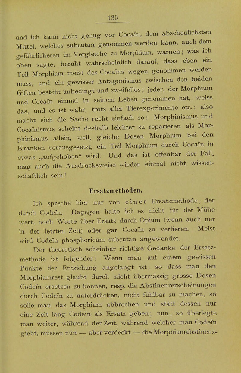 und ich kann nicht genug vor Cocain, dem abscheulichsten Mittel, welches subcutan genommen werden kann, auch dem gefährlicheren im Vergleiche zu Morphium, warnen; was ich oben sagte, beruht wahrscheinlich darauf, dass eben em Teil Morphium meist des Cocains wegen genommen werden muss, und ein gewisser Antagonismus zwischen den beiden Giften besteht unbedingt und zweifellos ; jeder, der Morphium und Cocain einmal in seinem Leben genommen hat, weiss das, und es ist wahr, trotz aller Tierexperimente etc.; also macht sich die Sache recht einfach so : Morphinismus und Cocainismus scheint deshalb leichter zu reparieren als Mor- phinismus allein, weil, gleiche Dosen Morphium bei den Kranken vorausgesetzt, ein Teil Morphium durch Cocain in etwas „aufgehoben wird. Und das ist offenbar der^ Fall, mag auch die Ausdrucksweise wieder einmal nicht wissen- schaftlich sein! Ersatzmethoden. Ich spreche hier nur von einer Ersatzmethode, der durch Codein. Dagegen halte ich es nicht für der Mühe wert, noch Worte über Ersatz durch Opium (wenn auch nur in der letzten Zeit) oder gar Cocain zu vertieren. Meist wird Codein phosphoricum subcutan angewendet. Der theoretisch scheinbar richtige Gedanke der Ersatz- methode ist folgender: Wenn man auf einem gewissen Punkte der Entziehung angelangt ist, so dass man den Morphiumrest glaubt durch nicht übermässig grosse Dosen Codein ersetzen zu können, resp. die Abstinenzerscheinungen durch Codein zu unterdrücken, nicht fühlbar zu machen, so solle man das Morphium abbrechen und statt dessen nur eine Zeit lang Codein als Ersatz geben; nun, so überlegte man weiter, während der Zeit, während welcher man Codein giebt, müssen nun — aber verdeckt — die Morphiumabstinenz-