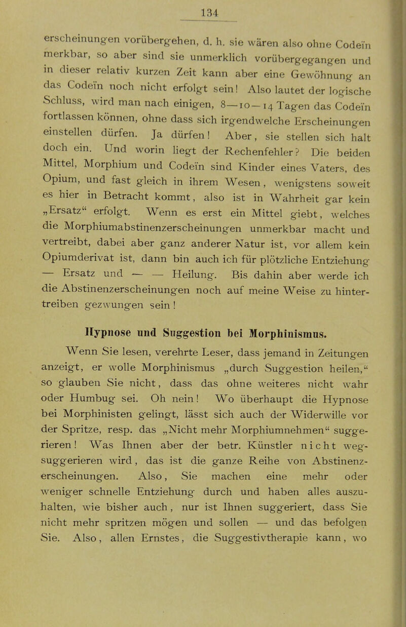 erscheinungen vorübergehen, d. h. sie wären also ohne Codein merkbar, so aber sind sie unmerklich vorübergegangen und in dieser relativ kurzen Zeit kann aber eine Gewöhnung an das Codein noch nicht erfolgt sein! Also lautet der logische Schluss. wird man nach einigen, 8-10-14 Tagen das Codein fortlassen können, ohne dass sich irgendwelche Erscheinungen einstellen dürfen. Ja dürfen! Aber, sie stellen sich halt doch ein. Und worin liegt der Rechenfehler? Die beiden Mittel, Morphium und Codein sind Kinder eines Vaters, des Opium, und fast gleich in ihrem Wesen, wenigstens soweit es hier in Betracht kommt, also ist in Wahrheit gar kein „Ersatz erfolgt. Wenn es erst ein Mittel giebt, welches die Morphiumabstinenzerscheinungen unmerkbar macht und vertreibt, dabei aber ganz anderer Natur ist, vor allem kein Opiumderivat ist, dann bin auch ich für plötzliche Entziehung — Ersatz und — — Heilung. Bis dahin aber werde ich die Abstinenzerscheinungen noch auf meine Weise zu hinter- treiben gezwungen sein ! Hypnose und Suggestion bei Morphinismns. Wenn Sie lesen, verehrte Leser, dass jemand in Zeitungen anzeigt, er wolle Morphinismus „durch Suggestion heilen, so glauben Sie nicht, dass das ohne weiteres nicht wahr oder Humbug sei. Oh nein! Wo überhaupt die Hypnose bei Morphinisten gelingt, lässt sich auch der Widerwille vor der Spritze, resp. das „Nicht mehr Morphiumnehmen sugge- rieren ! Was Ihnen aber der betr. Künstler nicht weg- suggerieren wird , das ist die ganze Reihe von Abstinenz- erscheinungen. Also, Sie machen eine mehr oder weniger schnelle Entziehung- durch und haben alles auszu- halten, wie bisher auch , nur ist Ihnen suggeriert, dass Sie nicht mehr spritzen mögen und sollen — und das befolgen Sie. Also, allen Ernstes, die Suggestivtherapie kann, wo