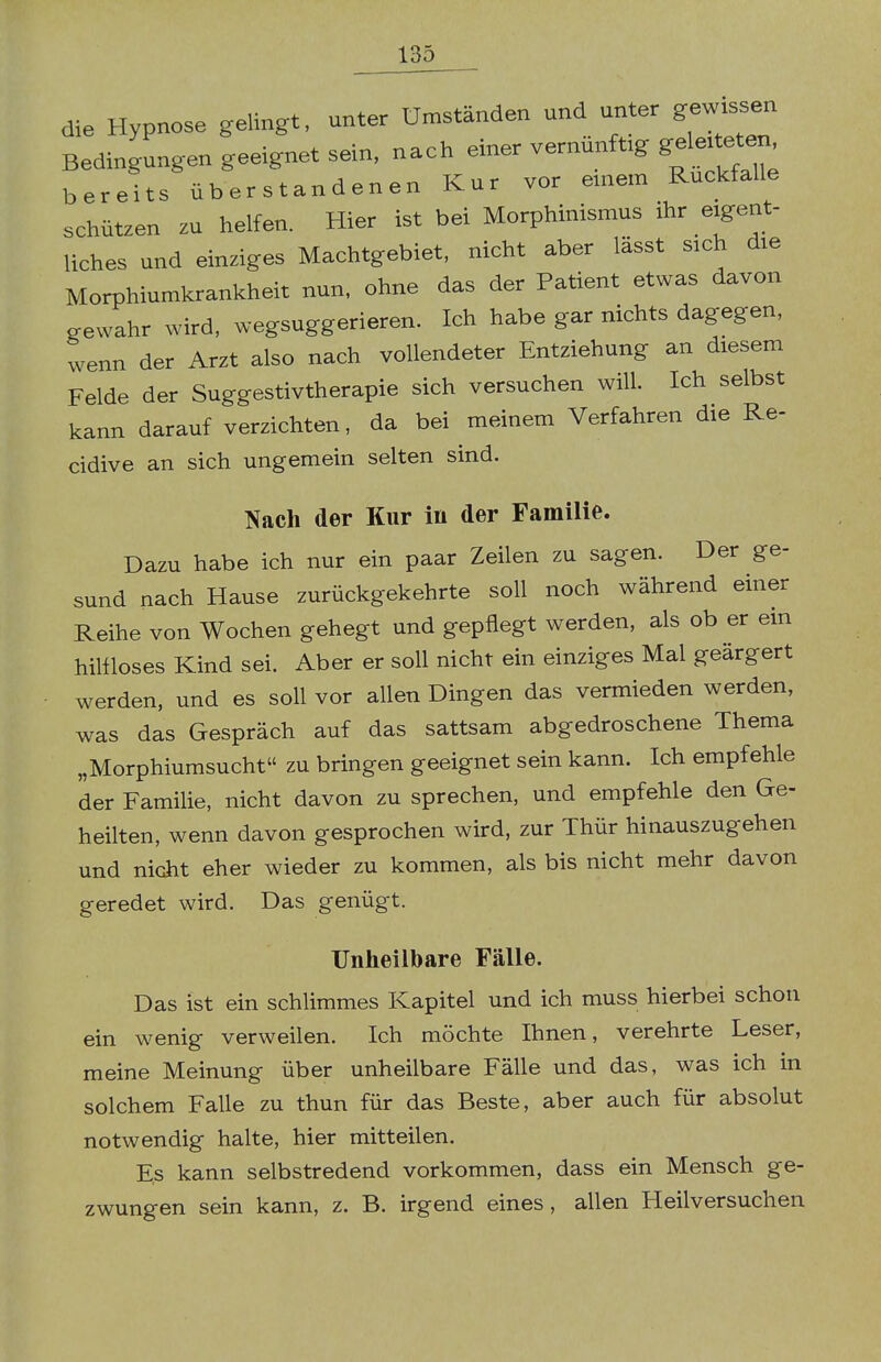 die Hypnose gelingt, unter Umständen und unter gewissen Bedingungen geeignet sein, nach einer vernünftig ge^tete^ bereits über standenen Kur vor einem Ruckfalle schützen zu helfen. Hier ist bei Morphinismus ihr eigent- liches und einziges Machtgebiet, nicht aber lässt sich die Morphiumkrankheit nun, ohne das der Patient etwas davon gewahr wird, wegsuggerieren. Ich habe gar nichts dagegen, wenn der Arzt also nach vollendeter Entziehung an diesem Felde der Suggestivtherapie sich versuchen will. Ich selbst kann darauf verzichten, da bei meinem Verfahren die Re- cidive an sich ungemein selten sind. Nach der Kur in der Familie. Dazu habe ich nur ein paar Zeilen zu sagen. Der ge- sund nach Hause zurückgekehrte soll noch während einer Reihe von Wochen gehegt und gepflegt werden, als ob er em hillloses Kind sei. Aber er soll nicht ein einziges Mal geärgert werden, und es soll vor allen Dingen das vermieden werden, was das Gespräch auf das sattsam abgedroschene Thema „Morphiumsucht zu bringen geeignet sein kann. Ich empfehle der Familie, nicht davon zu sprechen, und empfehle den Ge- heilten, wenn davon gesprochen wird, zur Thür hinauszugehen und nicht eher wieder zu kommen, als bis nicht mehr davon geredet wird. Das genügt. Unheilbare Fälle. Das ist ein schlimmes Kapitel und ich muss hierbei schon ein wenig verweilen. Ich möchte Ihnen, verehrte Leser, meine Meinung über unheilbare Fälle und das, was ich in solchem Falle zu thun für das Beste, aber auch für absolut notwendig halte, hier mitteilen. Es kann selbstredend vorkommen, dass ein Mensch ge- zwungen sein kann, z. B. irgend eines, allen Heilversuchen