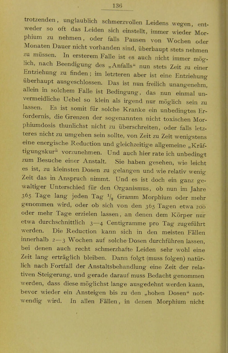 trotzenden, unglaublich schmerzvollen Leidens wegen ent weder so oft das Leiden sich einstellt, immer wieder'Mor- phium zu nehmen, oder falls Pausen von Wochen oder Monaten Dauer nicht vorhanden sind, überhaupt stets nehmen zu müssen. In ersterem Falle ist es auch nicht immer mög- lich, nach Beendigung des „Anfalls nun stets Zeit zu einer Entziehung zu finden ; im letzteren aber ist eine Entziehung Uberhaupt ausgeschlossen. Das ist nun freilich unangenehm allein in solchem Falle ist Bedingung, das nun einmal un- vermeidliche Uebel so klein als irgend nur möglich sein zu lassen. ^ Es ist somit für solche Kranke ein unbedingtes Er- fordernis, die Grenzen der sogenannten nicht toxischen Mor- phiumdosis thunlichst nicht zu überschreiten, oder falls letz- teres nicht zu umgehen sein sollte, von Zeit zu Zeit wenigstens eine energische Reduction und gleichzeitige allgemeine „Kräf- tigungskur vorzunehmen. Und auch hier rate ich unbedingt zum Besuche einer Anstalt. Sie haben gesehen, wie leicht es ist, zu kleinsten Dosen zu gelangen und wie relativ wenig Zeit das in Anspruch nimmt. Und es ist doch ein ganz ge- waltiger Unterschied für den Organismus, ob nun im Jahre 365 Tage lang jeden Tag 7^ Gramm Morphium oder mehr genommen wird, oder ob sich von den 365 Tagen etwa 200 oder mehr Tage erzielen lassen, an denen dem Körper nur etwa durchschnittlich 3—4 Centigramme pro Tag zugeführt werden. Die Reduction kann sich in den meisten Fällen innerhalb 2 — 3 Wochen auf solche Dosen durchführen lassen, bei denen auch recht schmerzhafte Leiden sehr wohl eine Zeit lang erträglich bleiben. Dann folgt (muss folgen) natür- lich nach Fortfall der Anstaltsbehandlung eine Zeit der rela- tiven Steigerung, und gerade darauf muss Bedacht genommen werden, dass diese möglichst lange ausgedehnt werden kann, bevor wieder ein Ansteigen bis zu den „hohen Dosen not- wendig wird. In allen Fällen, in denen Morphium nicht