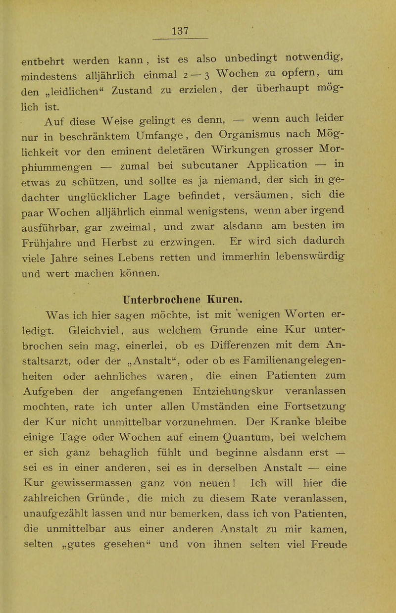 entbehrt werden kann, ist es also unbedingt notwendig, mindestens alljährlich einmal 2 — 3 Wochen zu opfern, um den „leidlichen Zustand zu erzielen, der überhaupt mög- lich ist. Auf diese Weise gelingt es denn, — wenn auch leider nur in beschränktem Umfange, den Organismus nach Mög- lichkeit vor den eminent deletären Wirkungen grosser Mor- phiummengen — zumal bei subcutaner Application — in etwas zu schützen, und sollte es ja niemand, der sich in ge- dachter unglücklicher Lage befindet, versäumen, sich die paar Wochen alljährlich einmal wenigstens, wenn aber irgend ausführbar, gar zweimal, und zwar alsdann am besten im Frühjahre und Herbst zu erzwingen. Er wird sich dadurch viele Jahre seines Lebens retten und immerhin lebenswürdig und wert machen können. Unterbrochene Kuren. Was ich hier sagen möchte, ist mit wenigen Worten er- ledigt. Gleichviel, aus welchem Grunde eine Kur unter- brochen sein mag, einerlei, ob es Differenzen mit dem An- staltsarzt, oder der „Anstalt, oder ob es Familienangelegen- heiten oder aehnliches waren, die einen Patienten zum Aufgeben der angefangenen Entziehungskur veranlassen mochten, rate ich unter allen Umständen eine Fortsetzung der Kur nicht unmittelbar vorzunehmen. Der Kranke bleibe einige Tage oder Wochen auf einem Quantum, bei welchem er sich ganz behaglich fühlt und beginne alsdann erst — sei es in einer anderen, sei es in derselben Anstalt — eine Kur gewissermassen ganz von neuen! Ich will hier die zahlreichen Gründe, die mich zu diesem Rate veranlassen, unaufgezählt lassen und nur bemerken, dass ich von Patienten, die unmittelbar aus einer anderen Anstalt zu mir kamen, selten „gutes gesehen und von ihnen selten viel Freude