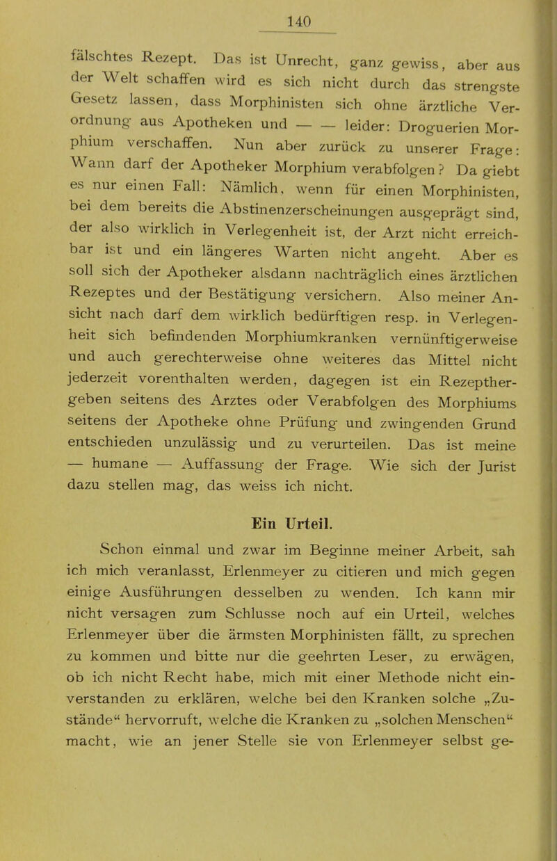 falschtes Rezept. Das ist Unrecht, ganz gewiss, aber aus der Welt schaffen wird es sich nicht durch das strengste Gesetz lassen, dass Morphinisten sich ohne ärztliche Ver- ordnung aus Apotheken und leider: Droguerien Mor- phium verschaffen. Nun aber zurück zu unserer Frage: Wann darf der Apotheker Morphium verabfolgen ? Da giebt es nur einen Fall: Nämlich, wenn für einen Morphinisten, bei dem bereits die Abstinenzerscheinungen ausgeprägt sind, der also wirklich in Verlegenheit ist, der Arzt nicht erreich- bar ist und ein längeres Warten nicht angeht. Aber es soll sich der Apotheker alsdann nachträglich eines ärztlichen Rezeptes und der Bestätigung versichern. Also meiner An- sicht nach darf dem wirklich bedürftigen resp. in Verlegen- heit sich befindenden Morphiumkranken vernünftigerweise und auch gerechterweise ohne weiteres das Mittel nicht jederzeit vorenthalten werden, dagegen ist ein Rezepther- geben seitens des Arztes oder Verabfolgen des Morphiums seitens der Apotheke ohne Prüfung und zwingenden Grund entschieden unzulässig und zu verurteilen. Das ist meine — humane — Auffassung der Frage. Wie sich der Jurist dazu stellen mag, das weiss ich nicht. Ein Urteil. Schon einmal und zwar im Beginne meiner Arbeit, sah ich mich veranlasst, Erlenmeyer zu citieren und mich gegen einige Ausführungen desselben zu wenden. Ich kann mir nicht versagen zum Schlüsse noch auf ein Urteil, welches Erlenmeyer über die ärmsten Morphinisten fällt, zu sprechen zu kommen und bitte nur die geehrten Leser, zu erwägen, ob ich nicht Recht habe, mich mit einer Methode nicht ein- verstanden zu erklären, welche bei den Kranken solche „Zu- stände hervorruft, welche die Kranken zu „solchen Menschen macht, wie an jener Stelle sie von Erlenmeyer selbst ge-