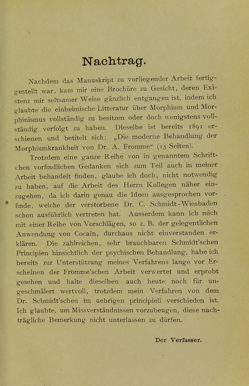 Naclitrag. Nachdem das Manuskript zu vorliegender Arbeit fertig- gestellt war. kam mir eine Brochüre zu Gesicht, deren Exi- stenz mir seltsamer Weise gänzlich entgangen ist, indem ich glaubte die einheimische Litteratur über Morphium und Mor- phinismus vollständig zu besitzen oder doch wenigstens voll- ständig verfolgt zu haben. Dieselbe ist bereits 1891 er- schienen und betitelt sich: „Die moderne Behandlung der Morphiumkrankheit von Dr. A. Fromme (15 Seiten). Trotzdem eine ganze Reihe von in genanntem Schrift- chen vorfindlichen Gedanken sich zum Teil auch in meiner Arbeit behandelt finden, glaube ich doch, nicht notwendig zu haben, auf die Arbeit des Herrn Kollegen näher ein- zugehen, da ich darin genau die Ideen ausgesprochen vor- finde, welche der verstorbene Dr. C. Schmidt-Wiesbaden schon ausführlich vertreten hat. Ausserdem kann ich mich mit einer Reihe von Vorschlägen, so z. B. der gelegentlichen Anwendung von Cocain, durchaus nicht einverstanden er- klären. Die zahlreichen, sehr brauchbaren Schmidt'schen Principien hinsichtlich der psychischen Behandlung, habe ich bereits zur Unterstützung meines Verfahrens lange vor Er- scheinen der Frömme'schen Arbeit verwertet und erprobt gesehen und halte dieselben auch heute noch für un- geschmälert wertvoll, trotzdem mein Verfahren von dem Dr. Schmidt'schen im uebrigen principiell verschieden ist. Ich glaubte, um Missverständnissen vorzubeugen, diese nach- trägliche Bemerkung nicht unterlassen zu dürfen. Der Verfasser.