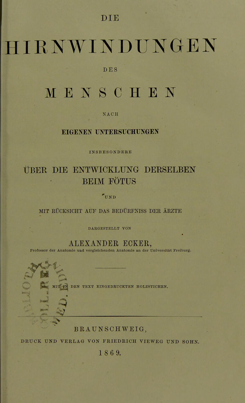 DIE HIRNWINDUNGEN DES MENSCHEN NACH EIGENEN UNTERSUCHUNGEN INSBESONDBBE ÜBER DIE ENTWICKLUNG DERSELBEN BEIM EÖTUS 'und MIT RÜCKSICHT AUF DAS BEDURFNISS DER ÄRZTE DARGESTELLT VON ALEXANDER ECKER, Professor der Anatomie und vergleichenden Anatomie an der Universität Freiburg. H 'j. C MIT^j^ DEN TEXT EINGEDBUCKTEN HOLZSTICHEN. i II BRAUNSCHWEIG, DRUCK UND VERLAG VON FRIEDRICH VIEWEG UND SOHN. 1 8 6 9.