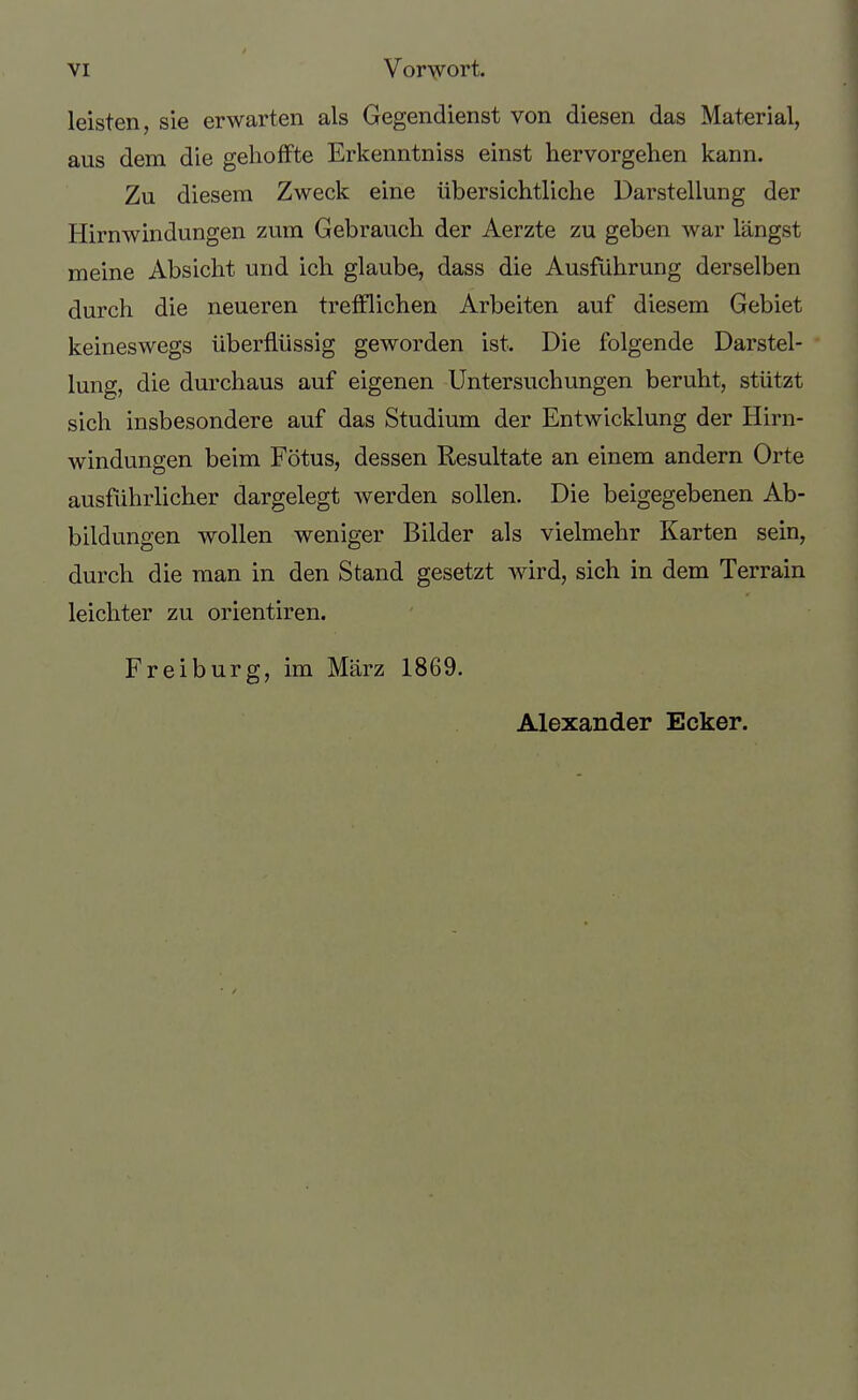 leisten, sie erwarten als Gegendienst von diesen das Material, aus dem die gelioffte Erkenntniss einst hervorgehen kann. Zu diesem Zweck eine übersichtliche Darstellung der Hirnwindungen zum Gebrauch der Aerzte zu geben war längst meine Absicht und ich glaube, dass die Ausführung derselben durch die neueren trefflichen Arbeiten auf diesem Gebiet keineswegs überflüssig geworden ist. Die folgende Darstel- lung, die durchaus auf eigenen Untersuchungen beruht, stützt sich insbesondere auf das Studium der Entwicklung der Hirn- windungen beim Fötus, dessen Resultate an einem andern Orte ausführlicher dargelegt werden sollen. Die beigegebenen Ab- bildungen wollen weniger Bilder als vielmehr Karten sein, durch die man in den Stand gesetzt wird, sich in dem Terrain leichter zu orientiren. Freiburg, im März 1869. Alexander Ecker.