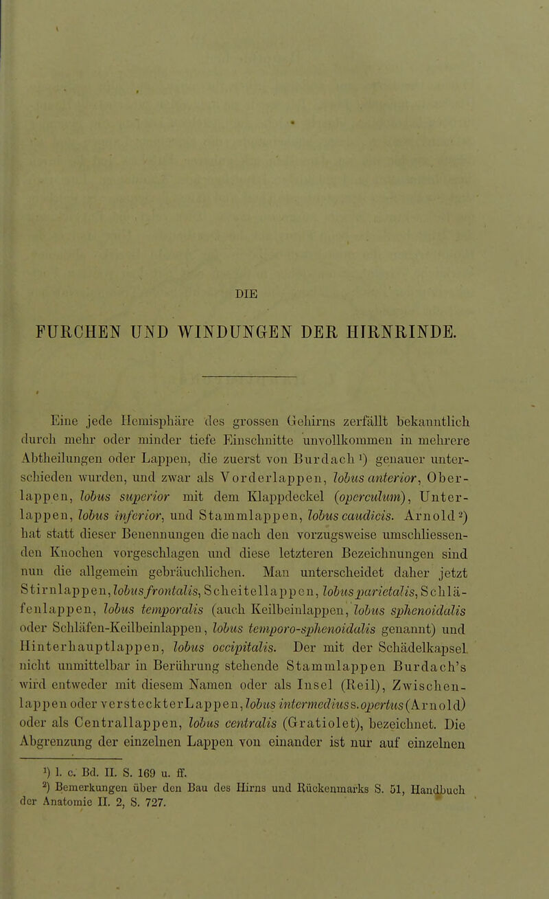 DIE FURCHEN UND WINDUNGEN DER HIRNRINDE. Eine jede Hemisphäre des grossen Geliirns zerfällt bekanntlich durch mehr oder minder tiefe Einschnitte unvollkommen in mehrere Abtheilungen oder Laj)2jen, die zuerst von Burdachi) genauer untei'- schieden wurden, und zwar als Vorderlappen, lohus anterior, Ober- lappen, lobus superior mit dem Klappdeckel (opcrcuJum), Unter- lappen, lobus inferior^ und Stammlappen, lobus caudicis. Arnold 2) hat statt dieser Benennungen die nach den vorzugsweise umschliessen- den Knochen vorgeschlagen und diese letzteren Bezeichnungen sind nun die allgemein gebräuchlichen. Man unterscheidet daher jetzt Stirn läppen, lobus frontalis^ S c h e i t e 11 a p p e n, lobus ^Kirictalis, Schlä- fenlappen, lobus teinporalis (auch Keilbeinlappen, Zo&^^s sphenoidalis oder Schläfen-Keilbeinlappen, lobus tcmporo-spJienoidalis genannt) und Hinterhauptlappen, lobus occipitalis. Der mit der Schädelkapsel, nicht unmittelbar in Berührung stehende Stammlappen Burdach's wird entweder mit diesem Namen oder als Insel (Reil), ZAvischen- lappen oder versteckterLappen, Zo&tts intermedius^.ox}ertus{k.v\\o\dd oder als Centrallappen, lobus centralis (Gratiolet), bezeichnet. Die Abgrenzung der einzelnen Lappen von einander ist nur auf einzelnen 1) 1. c. Bd. IL S. 169 u. fif. 2) Bemerkungen über den Bau des Hirns und Rückenmarks S. Dl, Handbuch der Anatomie II. 2, S. 727.