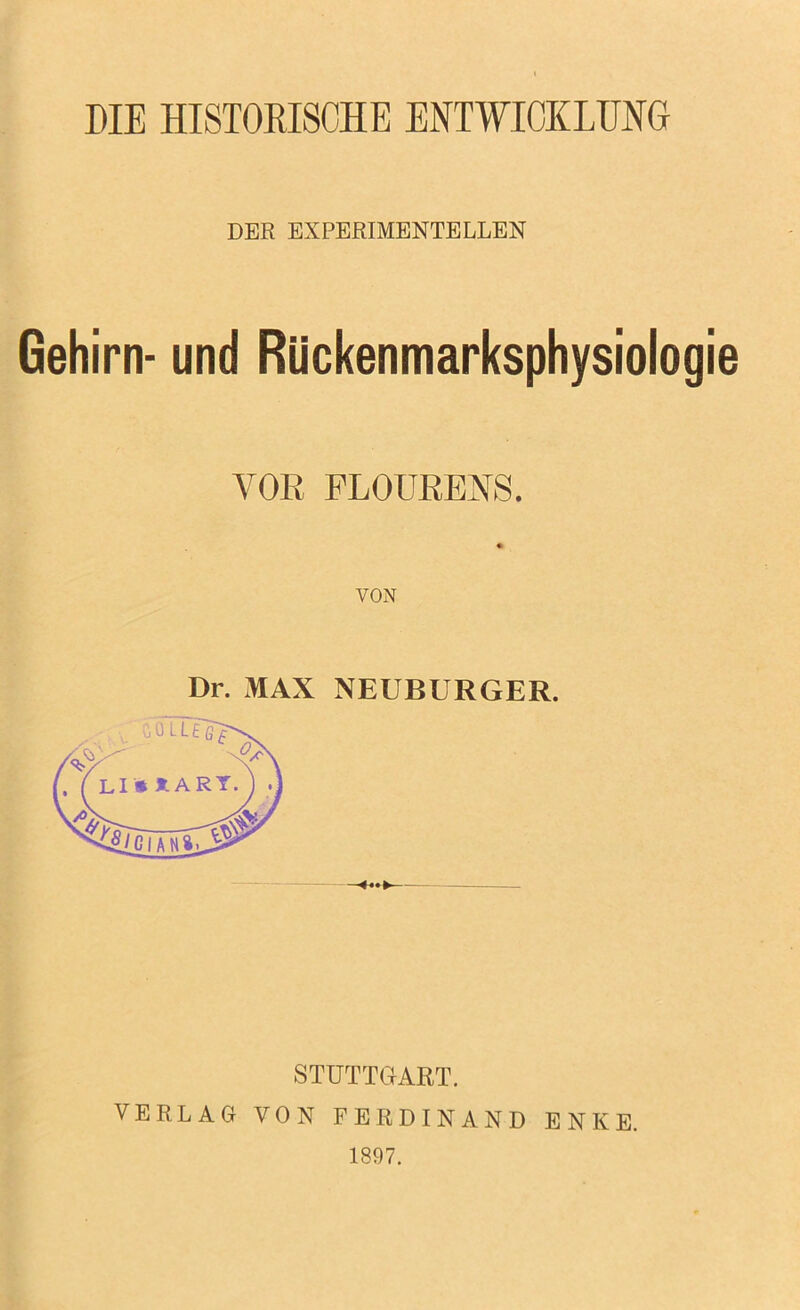 DIE HISTOKISCHE ENTWICKLUNG DER EXPERIMENTELLEN Gehirn- und Rückenmarksphysiologie VOR PLOÜRENS. VON Dr. x^AX NEUBURGER. STUTTGART. VERLAG VON FERDINAND ENKE. 1897.