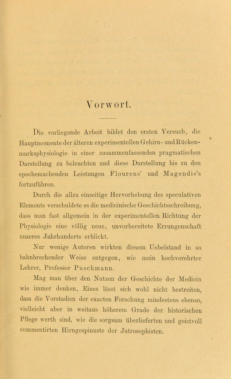 Vorwort Die vorliegende Arbeit bildet den ersten Versuch, die Hauptmomente der älteren experimentellen Gehirn- undRücken- marksphysiologie in einer zusammenfassenden pragmatischen Darstellung zu beleuchten und diese Darstellung bis zu den epochemachenden Leistungen Flourens’ und Magendie’s fortzuführen. Durch die allzu einseitige Hervorhebung des speculativen Elements verschuldete es die medicinische Geschichtsschreibung, dass man fast allgemein in der experimentellen Richtung der Physiologie eine völlig neue, unvorbereitete Errungenschaft unseres Jahrhunderts erblickt. Hur wenige Autoren wirkten diesem Uebelstand in so bahnbrechender Weise entgegen, wie mein hochverehrter Lehrer, Professor Puschmann. Mag man über den Nutzen der Geschichte der Medicin wie immer denken, Eines lässt sich wohl nicht bestreiten, dass die Vorstadien der exacten Forschung mindestens ebenso, vielleicht aber in weitaus höherem Grade der historischen Pflege werth sind, wie die sorgsam überlieferten und geistvoll commentirten Hirngespinnste der Jatrosophisten.