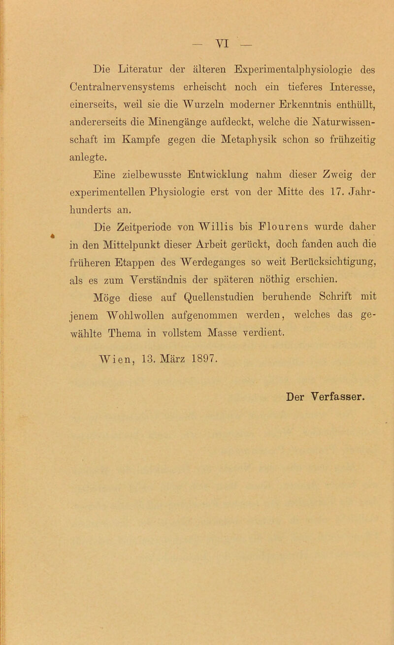 Die Literatur der älteren Experimentalphysiologie des Centralnervensystems erheischt noch ein tieferes Interesse, einerseits, weil sie die Wurzeln moderner Erkenntnis enthüllt, andererseits die Minengänge aufdeckt, welche die Naturwissen- schaft im Kampfe gegen die Metaphysik schon so frühzeitig anlegte. Eine zielbewusste Entwicklung nahm dieser Zweig der experimentellen Physiologie erst von der Mitte des 17. Jahr- hunderts an. Die Zeitperiode von Willis bis Plourens wurde daher in den Mittelpunkt dieser Arbeit gerückt, doch fanden auch die früheren Etappen des Werdeganges so weit Berücksichtigung, als es zum Verständnis der späteren nöthig erschien. Möge diese auf Quellenstudien beruhende Schrift mit jenem Wohlwollen aufgenommen werden, welches das ge- wählte Thema in vollstem Masse verdient. AVien, 13. März 1897. Der Verfasser.