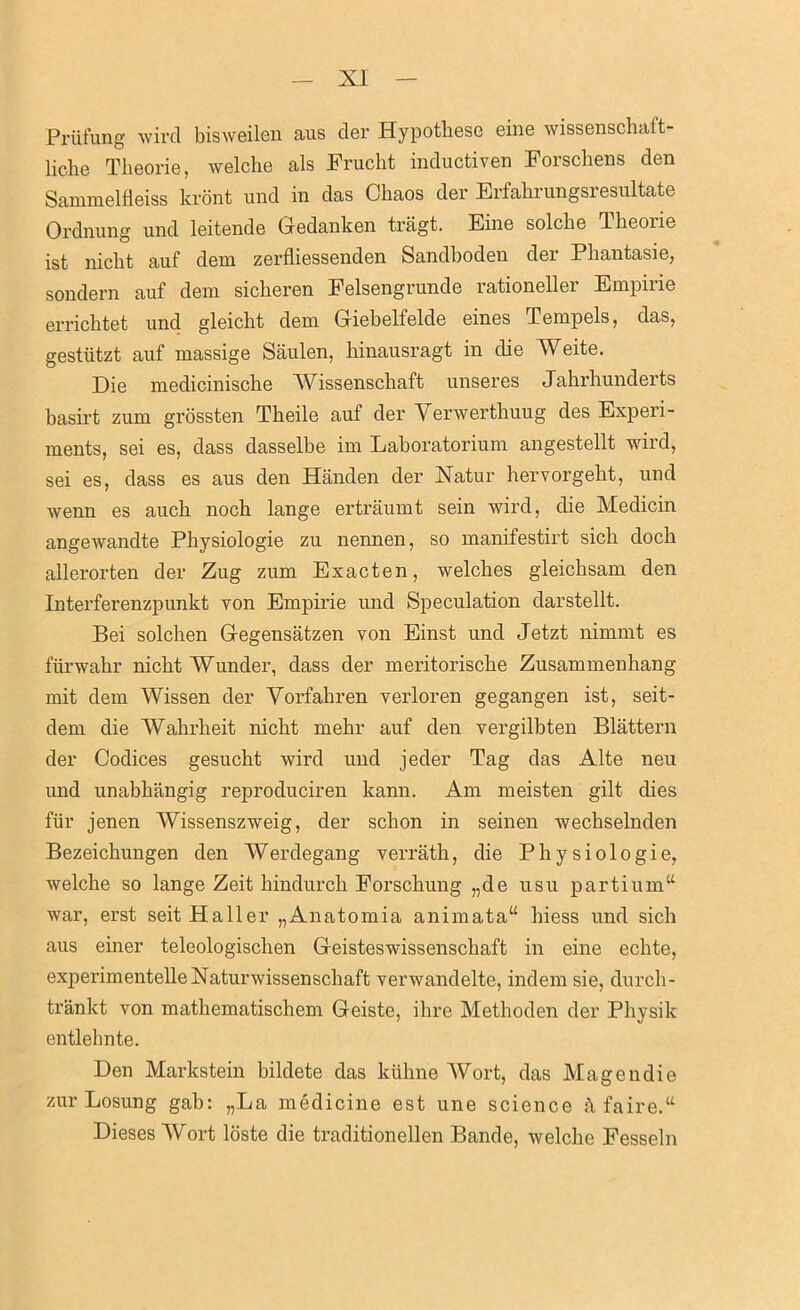 Prüfung wird bisweilen aus der Hypothese eine wissenschaft- liche Theorie, welche als Frucht inductiven Forschens den Sammelfleiss krönt und in das Chaos der Erfahrungsresultate Ordnung und leitende Gedanken trägt. Eine solche Theorie ist nicht auf dem zerfliessenden Sandboden der Phantasie, sondern auf dem sicheren Felsengrunde rationeller Empirie errichtet und gleicht dem Giebelfelde eines Tempels, das, gestützt auf massige Säulen, hinausragt in die Weite. Die medicinische Wissenschaft unseres Jahrhunderts basirt zum grössten Theile auf der Verwerthuug des Experi- ments, sei es, dass dasselbe im Laboratorium angestellt wird, sei es, dass es aus den Händen der Natur hervorgeht, und wenn es auch noch lange erträumt sein wird, die Medicin angewandte Physiologie zu nennen, so manifestirt sich doch allerorten der Zug zum Exacten, welches gleichsam den Interferenzpunkt von Empirie und Speculation darstellt. Bei solchen Gegensätzen von Einst und Jetzt nimmt es fürwahr nicht Wunder, dass der meritorische Zusammenhang mit dem Wissen der Vorfahren verloren gegangen ist, seit- dem die Wahrheit nicht mehr auf den vergilbten Blättern der Codices gesucht wird und jeder Tag das Alte neu und unabhängig reproduciren kann. Am meisten gilt dies für jenen Wissenszweig, der schon in seinen wechselnden Bezeichungen den Werdegang verräth, die Physiologie, welche so lange Zeit hindurch Forschung „de usu partium“ war, erst seit Haller „Anatomia animata“ hiess und sich aus einer teleologischen Geisteswissenschaft in eine echte, experimentelle Naturwissenschaft verwandelte, indem sie, durch- tränkt von mathematischem Geiste, ihre Methoden der Physik entlehnte. Den Markstein bildete das kühne Wort, das Magendie zur Losung gab: „La medicine est une Science ä faire.“ Dieses Wort löste die traditionellen Bande, welche Fesseln