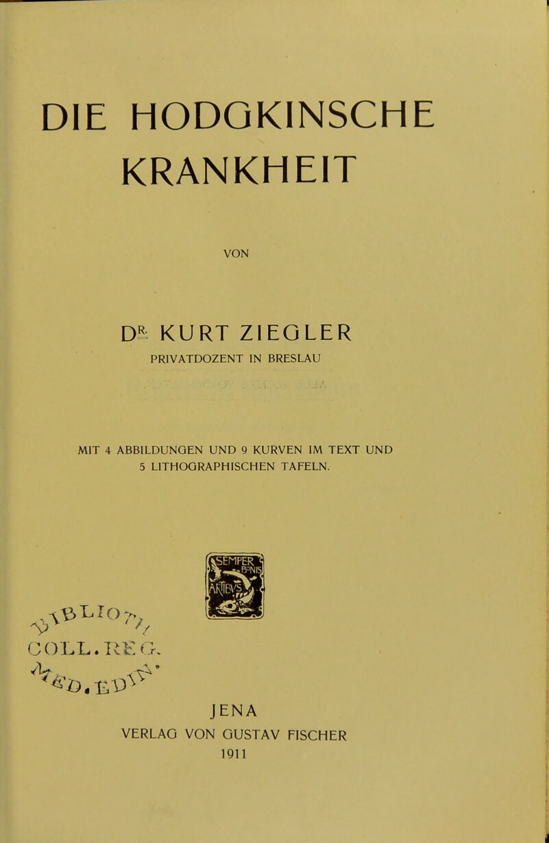 DIE HODOKINSCHE KRANKHEIT VON Da KURT ZIEGLER PRIVATDOZENT IN BRESLAU MIT 4 ABBILDUNGEN UND 9 KURVEN IM TEXT UND 5 LITHOGRAPHISCHEN TAFELN. GÜLL. RI::G. JENA VERLAG VON GUSTAV FISCHER 1911