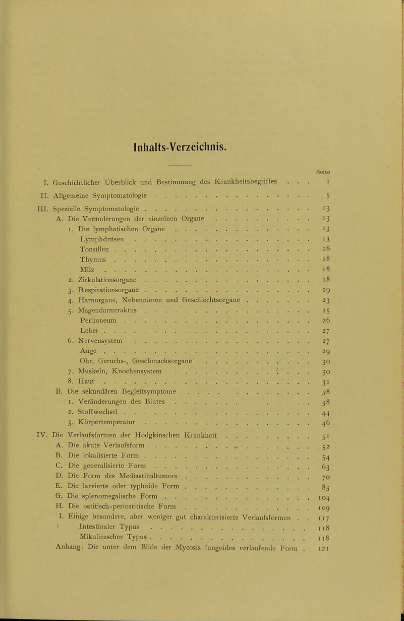 Inhalts-Verzeichnis. Seite I. Geschichtlicher Überblick und Bestimmung des Krankheitsbegriffes ... I II. Allgemeine Symptomatologie 5 III. Spezielle Symptomatologie '3 A. Die Veränderungen der einzelnen Organe 13 1. Die lymphatischen Organe 13 Lymphdrüsen 13 Tonsillen 18 Thymus 18 Milz 18 2. Zirkulationsorgane 18 3. Respirationsorgane 19 4. Harnorgane, Nebennieren und Geschlechtsorgane 23 5. Magendarmtraktus 25 Peritoneum 26 Leber 27 6. Nervensystem 27 Auge 29 Ohr, Geruchs-, Geschmacksorgane 30 7. Muskeln, Knochensystem 30 8. Haut 31 B. Die sekundären Begleitsymptome .... j8 1. Veränderungen des Blutes 38 2. Stoffwechsel 44 3. Körpertemperatur 46 IV. Die Verlaufsformen der Hodgkinschen Krankheit 51 A. Die akute Verlaufsform 52 B. Die lokalisierte Form C. Die generalisierte Form 63 D. Die Form des Mediastinaltumors 70 E. Die larvierte oder typhoide P'orm 83 G. Die splenomegalische Form 104 H. Die ostitisch-periostitische Form log I. Einige besondere, aber weniger gut charakterisierte Verlaufsformen . . 117 ' Intestinaler Typus 118 Mikuliczscher Typus 118 Anhang: Die unter dem Bilde der Mycosis fungoides verlaufende Foriu . 121