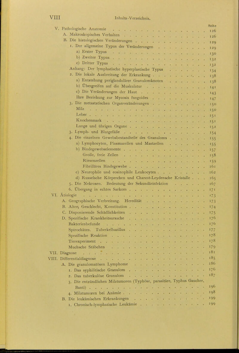 V. Pathologische Anatomie 126 A. Makroskopisches Verhalten ,26 B. Die histologischen Veränderungen ,29 1. Der allgemeine Typus der Veränderungen 129 a) Erster Typus ,jq b) Zweiter Typus ,^2 c) Dritter Typus ,^2 Anhang: Der lymphatische hyperplastische Typus 13^ 2. Die lokale Ausbreitung der Erkrankung . . 138 a) Entstehung periglandulärer Granulomknoten 138 b) Übergreifen auf die Muskulatur i^i c) Die Veränderungen der Haut 143 Ihre Beziehung zur Mycosis fungoides 147 3. Die metastatischen Organveränderungen 150 Milz ,50 Leber i ^ 1 Knochenmark 151 Lunge und übrigen Organe 152 3. Lymph- und Blutgefäfäe 154 4. Die einzelnen Gewebsbestandteile des Granuloms 155 a) Lymphocyten, Plasmazellen und Mastzellen 155 b) Bindegewebselemente 157 Große, freie Zellen 158 Riesenzellen 159 Fibrilläres Bindegewebe 161 c) Neurophile und eosinophile Leukocyten 162 d) Russeische Körperchen und Charcot-Leydensche Kristalle . . . 165 5. Die Nekrosen. Bedeutung der Sekundärinfektion 167 6. Übergang in echtes Sarkom 171 VI. Ätiologie 173 A. Geographische Verbreitung. Heredität 173 B. Alter^ Geschlecht, Konstitution 174 C. Disponierende Schädlichkeiten 175 D. Spezifische Krankheitsursache 176 Bakterienbefunde 176 Spirochäten. Tuberkelbazillus 177 Spezifische Reaktion 178 Tierexperiment 178 Muchsche Stäbchen 179 VII. Diagnose '81 VIII. Differentialdiagnose 185 A. Die granulomatösen Lymphome 186 1. Das syphilitische Granulom 17b 2. Das tuberkulöse Granulom 187 3. Die entzündlichen Milztumoren (Typhöse, parasitäre, Typhus Gaucher, Banti) ■. . . 196 4. Milztumoren bei Anämie >98 B. Die leukämischen Erkrankungen '99 I. Chronisch-lymphatische Leukämie '99