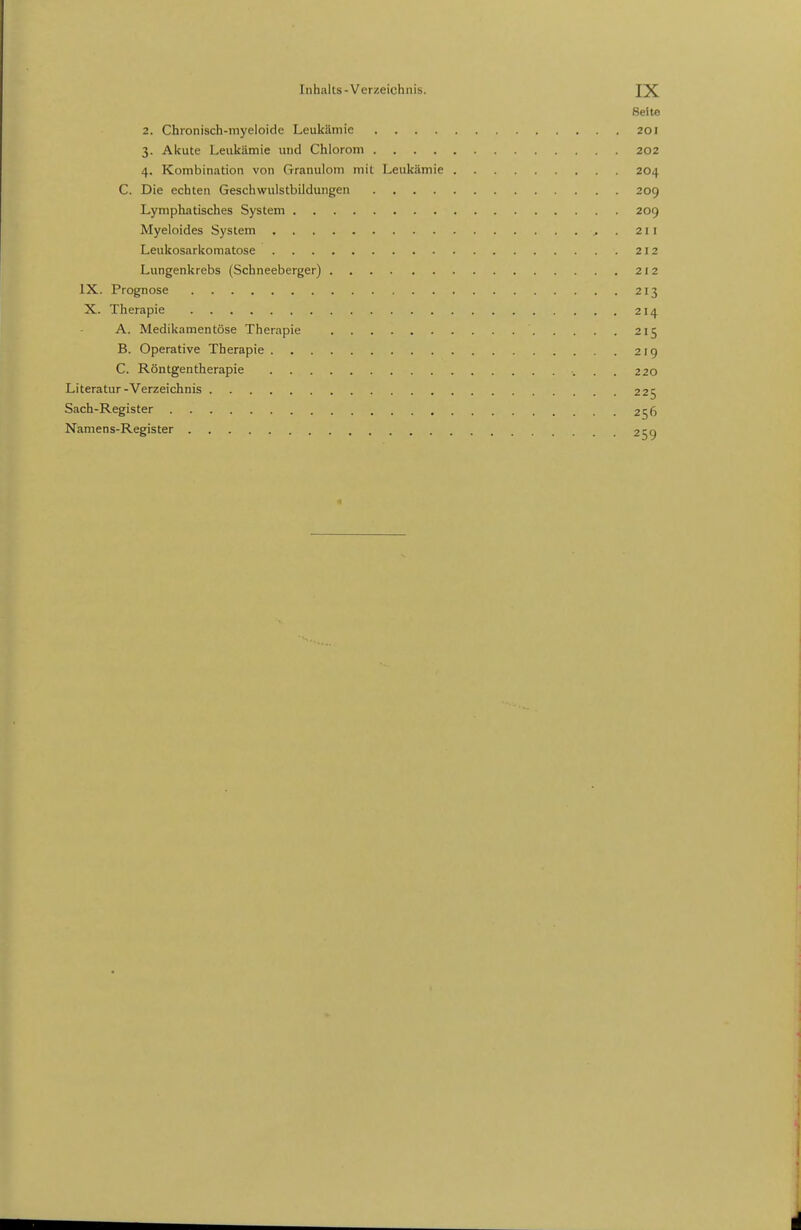 Seite 2. Chronisch-myeioide Leukämie 201 3. Akute Leukämie und Chlorom 202 4. Kombination von Granulom mit Leukämie 204 C. Die echten Geschwuistbildungen 209 Lymphatisches System 209 Myeloides System ..211 Leukosarkomatose 212 Lungenkrebs (Schneeberger) 212 IX. Prognose 213 X. Therapie 214 A. Medikamentöse Therapie 215 B. Operative Therapie 219 C. Röntgentherapie ■. . . 220 Literatur-Verzeichnis 225 Sach-Register 256 Naniens-Register 259