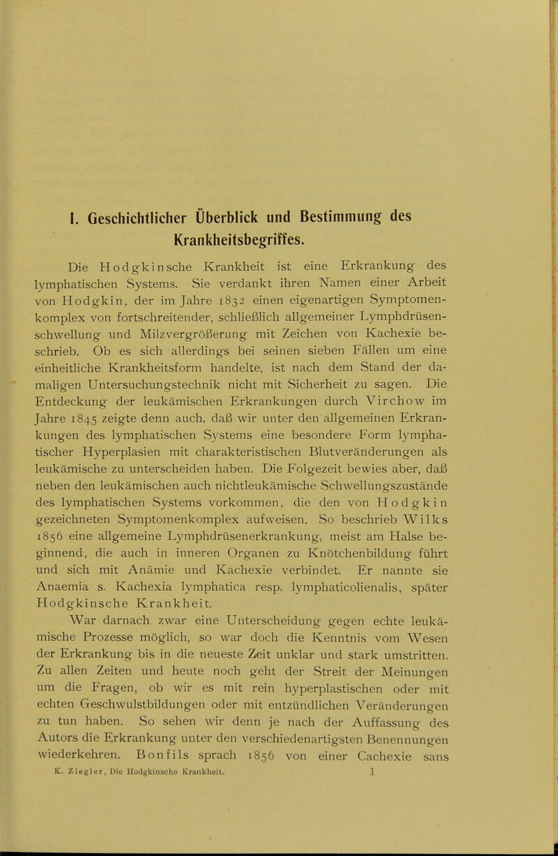 Krankheitsbegriffes. Die Hodgkin sehe Krankheit ist eine Erkrankung des lymphatischen Systems. Sie verdankt ihren Namen einer Arbeit von Hodgkin, der im Jahre 1832 einen eigenartigen Symptomen- komplex von fortschreitender, schließlich allgemeiner Lymphdrüsen- schwellung und Milzvergrößerung mit Zeichen von Kachexie be- schrieb. Ob es sich allerdings bei seinen sieben Fällen um eine einheitliche Krankheitsform handelte, ist nach dem Stand der da- maligen Untersuchungstechnik nicht mit Sicherheit zu sagen. Die Entdeckung der leukämischen Erkrankungen durch Virchow im Jahre 1845 zeigte denn auch, daß wir unter den allgemeinen Erkran^ kungen des lymphatischen Systems eine besondere Form lympha- tischer Hyperplasien mit charakteristischen Blutveränderungen als leukämische zu unterscheiden haben. Die Folgezeit bewies aber, daß neben den leukämischen auch nichtleukämische Schwellungszustände des lymphatischen Systems vorkommen, die den von Hodgkin gezeichneten Symptomenkomplex aufweisen. So beschrieb Wilks 1856 eine allgemeine Lymphdrüsenerkrankung, meist am Halse be- ginnend, die auch in inneren Organen zu Knötchenbildung führt und sich mit Anämie und Kachexie verbindet. Er nannte sie Anaemia s. Kachexia lymphatica resp. lymphaticolienalis, später Hodgkinsche Krankheit. War darnach zwar eine Unterscheidung gegen echte leukä- mische Prozesse möghch, so war doch die Kenntnis vom Wesen der Erkrankung bis in die neueste Zeit unklar und stark umstritten. Zu allen Zeiten und heute noch geht der Streit der Meinungen um die Fragen, ob wir es mit rein hyperplastischen oder mit echten Geschwulstbildungen oder mit entzündlichen Veränderungen zu tun haben. So sehen wir denn je nach der Auffassung des Autors die Erkrankung unter den verschiedenartigsten Benennungen wiederkehren. Bonfils sprach 1856 von einer Cachexie sans K. Ziegler,Die Hodgkiiiacho Krankheit. 1