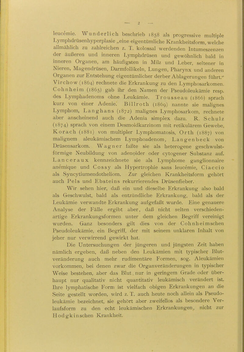 leucemie. Wunderlich beschrieb 1858 als progressive multiple Lymphdrüsenhyperplasie „eine eigentümliche Krankheitsform, welche allmähHch zu zahlreichen z. T. kolossal werdenden Intumeszenzen der äußeren und inneren Lymphdrüsen und gewöhnlich bald in inneren Organen, am häufigsten in Milz und Leber, seltener in Nieren, Magendrüsen, Darmfollikeln, Lungen, Pharynx und anderen Organen zur Entstehung eigentümlicher derber Ablagerungen führt. Virchow (1864) rechnete die Erkrankung zu den Lymphosarkomen. Cohn he im (1865) gab ihr den Namen der Pseudoleukämie resp. des Lymphadenoms ohne Leukämie. Trousseau (1866) sprach kurz von einer Adenie. Billroth (1869) nannte sie mahgnes Lymphom, Langhans (1872) mahgnes Lymphosarkom, rechnete aber anscheinend auch die Adenia simplex dazu. R. Schulz (1874) sprach von einem Desmoidkarzinom mit retikulärem Gewebe, Korach (1881) von multipler Lymphomatosis, Orth (1887) von maHgnem aleukämischem Lymphoadenom, Langenbeck von Drüsensarkom. Wagner faßte sie als heterogene geschwulst- förmige Neubildung von adenoider oder cytogener Substanz auf. Lanceraux kennzeichnete sie als Lymphome ganglionnaire anemique und Cossy als Hypertrophie sans leucemie, Ciaccio als Sync3^tiumendotheliom. Zur gleichen Krankheitsform gehört auch Fels und Ebsteins rekurrierendes Drüsenfieber. Wir sehen hier, daß ein und dieselbe Erkrankung also bald als Geschwulst, bald als entzündliche Erkrankung, bald als der Leukämie verwandte Erkrankung aufgefaßt wurde. Eine genauere Analyse der Fälle ergibt aber, daß nicht selten verschieden- artige Erkrankungsformen unter dem gleichen Begriff vereinigt wurden. Ganz besonders gilt dies von der Cohn heim sehen Fseudoleukämie, ein Begriff, der mit seinem unklaren Inhalt von jeher nur verwirrend gewirkt hat. Die Untersuchungen der jüngeren und jüngsten Zeit haben nämlich ergeben, daß neben den Leukämien mit typischer Blut- veränderung auch mehr rudimentäre Formen, sog. Aleukämien vorkommen, bei denen zwar die Organveränderungen in t}^ischer Weise bestehen, aber das Blut nur in geringem Grade oder über- haupt nur qualitativ nicht quantitativ leukämisch verändert ist. Ihre lymphatische Form ist vielfach obigen Erkrankungen an die Seite gestellt worden, wird z. T. auch heute noch allein als Pseudo- leukämie bezeichnet, sie gehört aber zweifellos als besondere Ver- laufsform zu den echt leukämischen Erkrankungen, nicht zur H o d g k i n sch en Kra n k hei t.