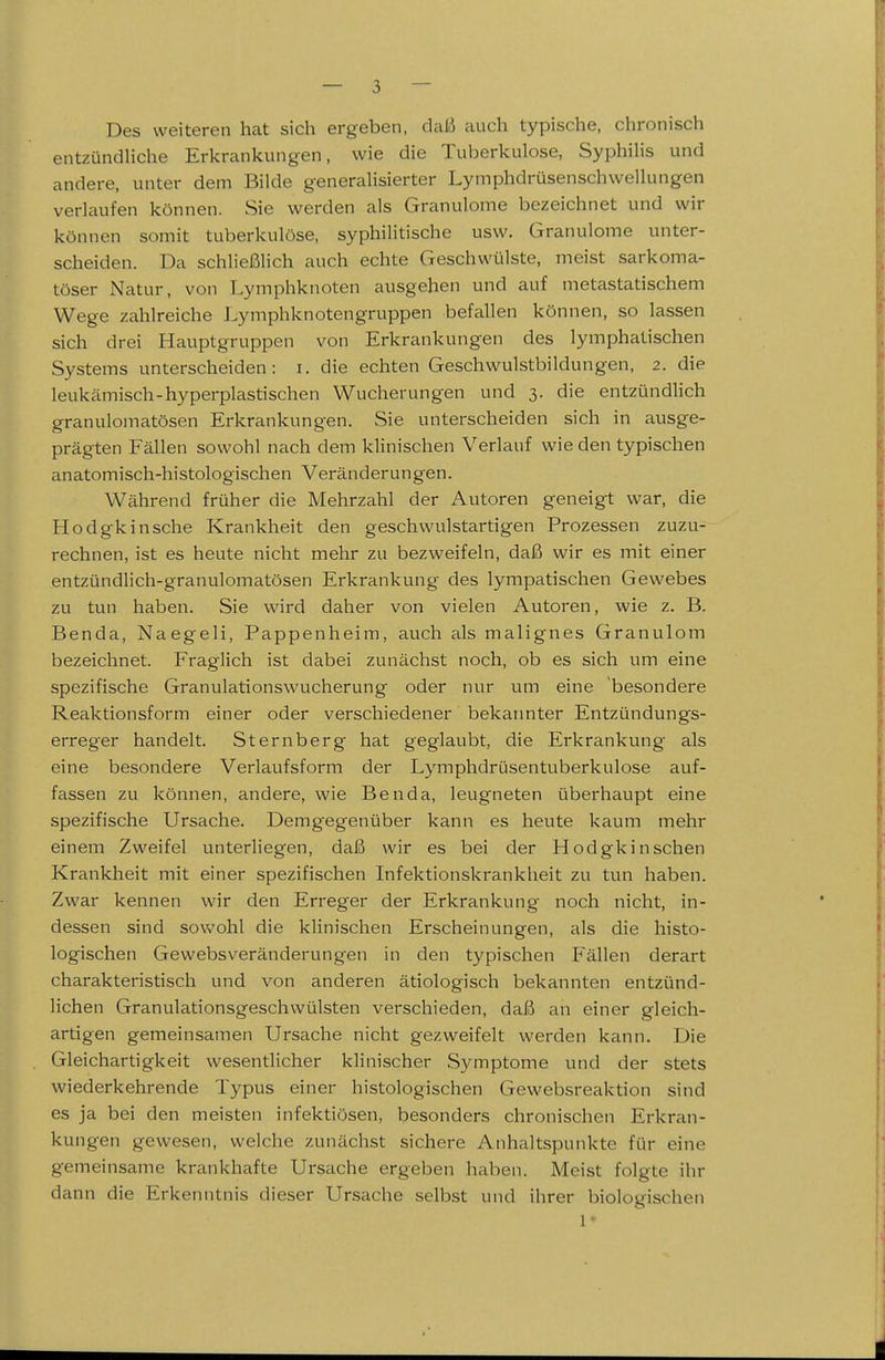 Des weiteren hat sich ergeben, daß auch typische, chronisch entzündliche Erkrankungen, wie die Tuberkulose, Syphilis und andere, unter dem Bilde generalisierter Lymphdrüsenschwellungen verlaufen können. Sie werden als Granulome bezeichnet und wir können somit tuberkulöse, syphilitische usw. Granulome unter- scheiden. Da schließlich auch echte Geschwülste, meist sarkoma- töser Natur, von Lymphknoten ausgehen und auf metastatischem Wege zahlreiche Lymphknotengruppen befallen können, so lassen sich drei Hauptgruppen von Erkrankungen des lymphatischen Systems unterscheiden: i. die echten Geschwulstbildungen, 2. die leukämisch-hyperplastischen Wucherungen und 3. die entzündlich granulomatösen Erkrankungen. Sie unterscheiden sich in ausge- prägten Fällen sowohl nach dem klinischen Verlauf wie den typischen anatomisch-histologischen Veränderungen. Während früher die Mehrzahl der Autoren geneigt war, die Hodgkin sehe Krankheit den geschwulstartigen Prozessen zuzu- rechnen, ist es heute nicht mehr zu bezweifeln, daß wir es mit einer entzündlich-granulomatösen Erkrankung des lympatischen Gewebes zu tun haben. Sie wird daher von vielen Autoren, wie z. B. Benda, Naegeli, Pappenheim, auch als malignes Granulom bezeichnet. Fraglich ist dabei zunächst noch, ob es sich um eine spezifische Granulationswucherung oder nur um eine besondere Reaktionsform einer oder verschiedener bekatmter Entzündungs- erreger handelt. Sternberg hat geglaubt, die Erkrankung als eine besondere Verlaufsform der Lymphdrüsentuberkulose auf- fassen zu können, andere, wie Benda, leugneten überhaupt eine spezifische Ursache. Demgegenüber kann es heute kaum mehr einem Zweifel unterliegen, daß wir es bei der Hodgkin sehen Krankheit mit einer spezifischen Infektionskrankheit zu tun haben. Zwar kennen wir den Erreger der Erkrankung noch nicht, in- dessen sind sowohl die klinischen Erscheinungen, als die histo- logischen Gewebsveränderungen in den typischen P'ällen derart charakteristisch und von anderen ätiologisch bekannten entzünd- lichen Granulationsgeschwülsten verschieden, daß an einer gleich- artigen gemeinsamen Ursache nicht gezweifelt werden kann. Die Gleichartigkeit wesentlicher klinischer Symptome und der stets wiederkehrende Typus einer histologischen Gewebsreaktion sind es ja bei den meisten infektiösen, besonders chronischen Erkran- kungen gewesen, welche zunächst sichere Anhaltspunkte für eine gemeinsame krankhafte Ursache ergeben haben. Meist folgte ihr dann die Erkenntnis dieser Ursache selbst und ihrer biologischen 1*