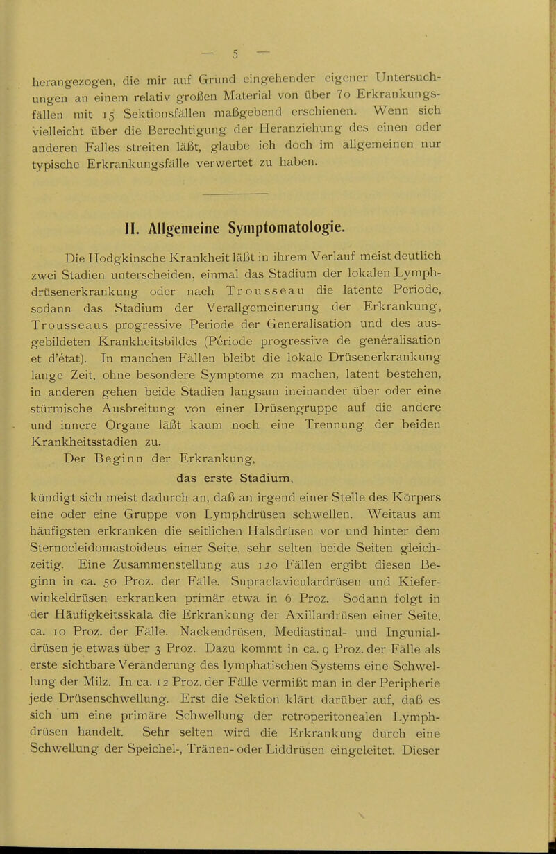 herangezogen, die mir auf Grund eingehender eigener Untersuch- ungen an einem relativ großen Materiiil von über 7o Erkrankungs- fällen mit 15 Sektionsfällen maßgebend erschienen. Wenn sich vielleicht über die Berechtigung der Heranziehung des einen oder anderen Falles streiten läßt, glaube ich doch im allgemeinen nur typische Erkrankungsfälle verwertet zu haben. II. Allgemeine Symptomatologie. Die Hodgkinsche Krankheit läßt in ihrem Verlauf meist deutlich zwei Stadien unterscheiden, einmal das Stadium der lokalen Lymph- drüsenerkrankung oder nach Trousseau die latente Periode, sodann das Stadium der Verallgemeinerung der Erkrankung, Trousseaus progressive Periode der Generalisation und des aus- gebildeten Krankheitsbildes (Periode progressive de generalisation et d'etat). In manchen Fällen bleibt die lokale Drüsenerkrankung lange Zeit, ohne besondere Symptome zu machen, latent bestehen, in anderen gehen beide Stadien langsam ineinander über oder eine stürmische Ausbreitung von einer Drüsengruppe auf die andere und innere Organe läßt kaum noch eine Trennung der beiden Krankheitsstadien zu. Der Beginn der Erkrankung, das erste Stadium, kündigt sich meist dadurch an, daß an irgend einer Stelle des Körpers eine oder eine Gruppe von Lymphdrüsen schwellen. Weitaus am häufigsten erkranken die seitlichen Halsdrüsen vor und hinter dem Sternocleidomastoideus einer Seite, sehr selten beide Seiten gleich- zeitig. Eine Zusammenstellung aus 120 Fällen ergibt diesen Be- ginn in ca. 50 Proz. der Fälle. Supraclaviculardrüsen und Kiefer- winkeldrüsen erkranken primär etwa in 6 Proz. Sodann folgt in der Häufigkeitsskala die Erkrankung der Axillardrüsen einer Seite, ca. 10 Proz. der Fälle. Nackendrüsen, Mediastinal- und Ingunial- drüsen je etwas über 3 Proz. Dazu kommt in ca. g Proz. der Fälle als erste sichtbare Veränderung des lymphatischen Systems eine Schwel- lung der Milz. In ca. 12 Proz. der Fälle vermißt man in der Peripherie jede Drüsenschw^ellung. Erst die Sektion klärt darüber auf, daß es sich um eine primäre Schwellung der retroperitonealen Lymph- drüsen handelt. Sehr selten wird die Erkrankung durch eine Schwellung der Speichel-, Tränen- oder Liddrüsen eingeleitet. Dieser