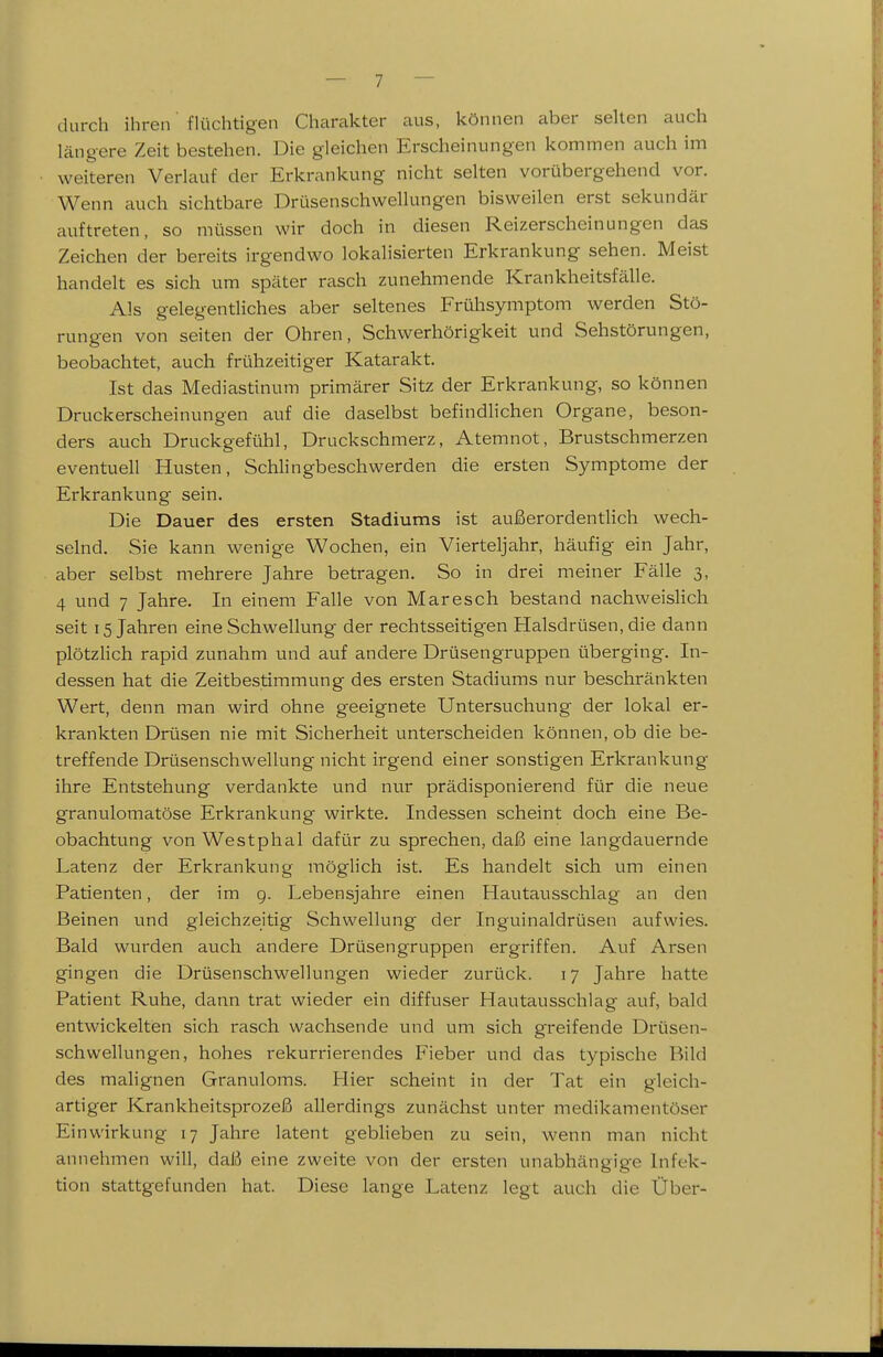 durch ihren flüchtigen Charakter aus, können aber selten auch längere Zeit bestehen. Die gleichen Erscheinungen kommen auch im weiteren Verlauf der Erkrankung nicht selten vorübergehend vor. Wenn auch sichtbare Drüsenschwellungen bisweilen erst sekundär auftreten, so müssen wir doch in diesen Reizerscheinungen das Zeichen der bereits irgendwo lokalisierten Erkrankung sehen. Meist handelt es sich um später rasch zunehmende Krankheitsfälle. Als gelegentliches aber seltenes Frühsymptom werden Stö- rungen von Seiten der Ohren, Schwerhörigkeit und Sehstörungen, beobachtet, auch frühzeitiger Katarakt. Ist das Mediastinum primärer Sitz der Erkrankung, so können Druckerscheinungen auf die daselbst befindlichen Organe, beson- ders auch Druckgefühl, Druckschmerz, Atemnot, Brustschmerzen eventuell Husten, Schlingbeschwerden die ersten Symptome der Erkrankung sein. Die Dauer des ersten Stadiums ist außerordentlich wech- selnd. Sie kann wenige Wochen, ein Vierteljahr, häufig ein Jahr, aber selbst mehrere Jahre betragen. So in drei meiner Fälle 3, 4 und 7 Jahre. In einem Falle von Maresch bestand nachweisHch seit 15 Jahren eine Schwellung der rechtsseitigen Halsdrüsen, die dann plötzlich rapid zunahm und auf andere Drüsengruppen überging. In- dessen hat die Zeitbestimmung des ersten Stadiums nur beschränkten Wert, denn man wird ohne geeignete Untersuchung der lokal er- krankten Drüsen nie mit Sicherheit unterscheiden können, ob die be- treffende Drüsenschwellung nicht irgend einer sonstigen Erkrankung ihre Entstehung verdankte und nur prädisponierend für die neue granulomatöse Erkrankung wirkte. Indessen scheint doch eine Be- obachtung von Westphal dafür zu sprechen, daß eine langdauernde Latenz der Erkrankung möglich ist. Es handelt sich um einen Patienten, der im g. Lebensjahre einen Hautausschlag an den Beinen und gleichzeitig Schwellung der Inguinaldrüsen aufwies. Bald wurden auch andere Drüsengruppen ergriffen. Auf Arsen gingen die Drüsenschwellungen wieder zurück. 17 Jahre hatte Patient Ruhe, dann trat wieder ein diffuser Hautausschlag auf, bald entwickelten sich rasch wachsende und um sich greifende Drüsen- schwellungen, hohes rekurrierendes Fieber und das typische Bild des malignen Granuloms. Hier scheint in der Tat ein gleich- artiger Krankheitsprozeß allerdings zunächst unter medikamentöser Einwirkung 17 Jahre latent gebheben zu sein, wenn man nicht annehmen will, daß eine zweite von der ersten unabhängige Infek- tion stattgefunden hat. Diese lange Latenz legt auch die Über-