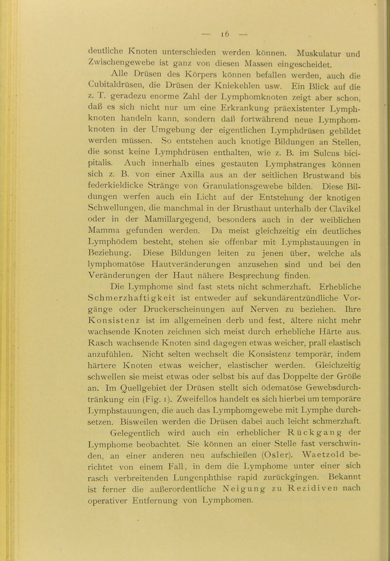 deutliche Knoten unterschieden werden können. Muskulatur und Zwischengewebe ist ganz von diesen Massen eingescheidet. Alle Drüsen des Körpers können befallen werden, auch die Cubitaldrüsen, die Drüsen der Kniekehlen usw. Ein Blick auf die z. T. geradezu enorme Zahl der Lymphomknoten zeigt aber schon, daß es sich nicht nur um eine Erkrankung präexistenter Lymph- knoten handeln kann, sondern daß fortwährend neue Lymphom- knoten in der Umgebung der eigentlichen Lymphdrüsen gebildet werden müssen. So entstehen auch knotige Bildungen an Stellen, die sonst keine Lymphdrüsen enthalten, wie z. B. im Suicus bici- pitalis. Auch innerhalb eines gestauten Lymphstranges können sich z. B. von einer Axilla aus an der seitlichen Brustwand bis federkieldicke Stränge von Granulationsgewebe bilden. Diese Bil- dungen werfen auch ein Licht auf der Entstehung der knotigen Schwellungen, die manchmal in der Brusthaut unterhalb der Clavikel oder in der Mamillargegend, besonders auch in der weibHchen Mamma gefunden werden. Da meist gleichzeitig ein deutliches Lymphödem besteht, stehen sie offenbar mit Lymphstauungen in Beziehung. Diese Bildungen leiten zu jenen über, welche als lymphomatöse Hautveränderungen anzusehen sind und bei den Veränderungen der Haut nähere Besprechung finden. Die Lymphome sind fast stets nicht schmerzhaft. Erhebliche Schmerzhaf ti gkeit ist entweder auf sekundärentzündliche Vor- gänge oder Druckerscheinungen ai;f Nerven zu beziehen. Ihre Konsistenz ist im allgemeinen derb und fest, ältere nicht mehr wachsende Knoten zeichnen sich meist durch erhebliche Härte aus. Rasch wachsende Knoten sind dagegen etwas weicher, prall elastisch anzufühlen. Nicht selten wechselt die Konsistenz temporär, indem härtere Knoten etwas weicher, elastischer werden. Gleichzeitig schwellen sie meist etwas oder selbst bis auf das Doppelte der Größe an. Im Quellgebiet der Drüsen stellt sich ödematöse Gewebsdurch- tränkung ein (Fig. i). Zweifellos handelt es sich hierbei um temporäre Lymphstauungen, die auch das Lymphomgewebe mit L)'^mphe durch- setzen. Bisweilen werden die Drüsen dabei auch leicht schmerzhaft. Gelegentlich wird auch ein erheblicher Rückgang der Lymphome beobachtet. Sie können an einer Stelle fast verschwin- den, an einer anderen neu aufschießen (Osler). Waetzold be- richtet von einem Fall, in dem die Lymphome unter einer sich rasch verbreitenden Lungenphthise rapid zurückgingen. Bekannt ist ferner die außerordentliche Neigung zu Rezidiven nach operativer Entfernung von Lymphomen.