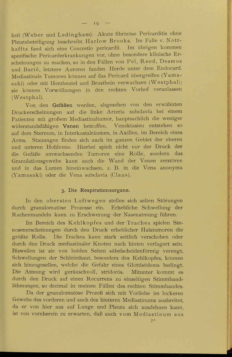 heit (Weber und Ledingham). Akute fibrinöse Pericarditis ohne Pleurabeteiligung beschreibt Harlow Brooks. Im Falle v. Nott- haffts fand sich eine Concretio pericardii. Im übrigen kommen spezifische Pericarderkrankungen vor, ohne besondere klinische Er- scheinungen zu machen, so in den Fällen von Pel, Reed, Desmos und Barle, letztere Autoren fanden Herde unter dem Endocard. Mediastinale Tumoren können auf das Pericard übergreifen (Yama- saki) oder mit Herzbeutel und Brustbein verwachsen (Westphal); sie können Vorwölbungen in den rechten Vorhof veranlassen (Westphal). Von den Gefäßen werden, abgesehen von den erwähnten Druckerscheinungen auf die Hnke Arteria subclavia bei einem Patienten mit großem Mediastinaltumor, hauptsachlich die weniger widerstandsfähigen Venen betroffen. Venektasien entstehen so auf dem Sternum, in Interkostalräumen, in Axillen, im Bereich eines Arms. Stauungen finden sich auch im ganzen Gebiet der oberen und unteren Hohlvene. Hierbei spielt nicht nur der Druck der die Gefäße umwachsenden Tumoren eine Rolle, sondern das Granulationsgewebe kann auch die Wand der Venen zerstören und in das Lumen hineinwachsen, z. B. in die Vena anonyma (Yamasaki) oder die Vena subclavia (Claus). 3. Die Respirationsorgane. In den obersten Luftwegen stellen sich selten Störungen durch granulomatöse Prozesse ein. Erhebliche Schwellung der Rachenmandeln kann zu Erschwerung der Nasenatmung führen. Im Bereich des Kehlkopfes und der Trachea spielen Ste- nosenerscheinungen durch den Druck erheblicher Halstumoren die größte Rolle. Die Trachea kann stark seitlich verschoben oder durch den Druck mediastinaler Knoten nach hinten verlagert sein. Bisweilen ist sie von beiden Seiten säbelscheidenförmig verengt. Schwellungen der Schleimhaut, besonders des Kehlkopfes, können sich hinzugesellen, welche die Gefahr eines Glottisödems bedingt. Die Atmung wird geräuschvoll, stridorös. Mitunter kommt es durch den Druck auf einen Recurrens zu einseitigen Stimmband- lähmungen, so dreimal in meinen Fällen des rechten Stimmbandes. Da der granulomatöse Prozeß sich mit Vorliebe im lockeren Gewebe des vorderen und auch des hinteren Mediastinums ausbreitet, da er von hier aus auf Lunge und Pleura sich ausdehnen kann, ist von vornherein zu erwarten, daß auch vom Mediastinum aus 2*