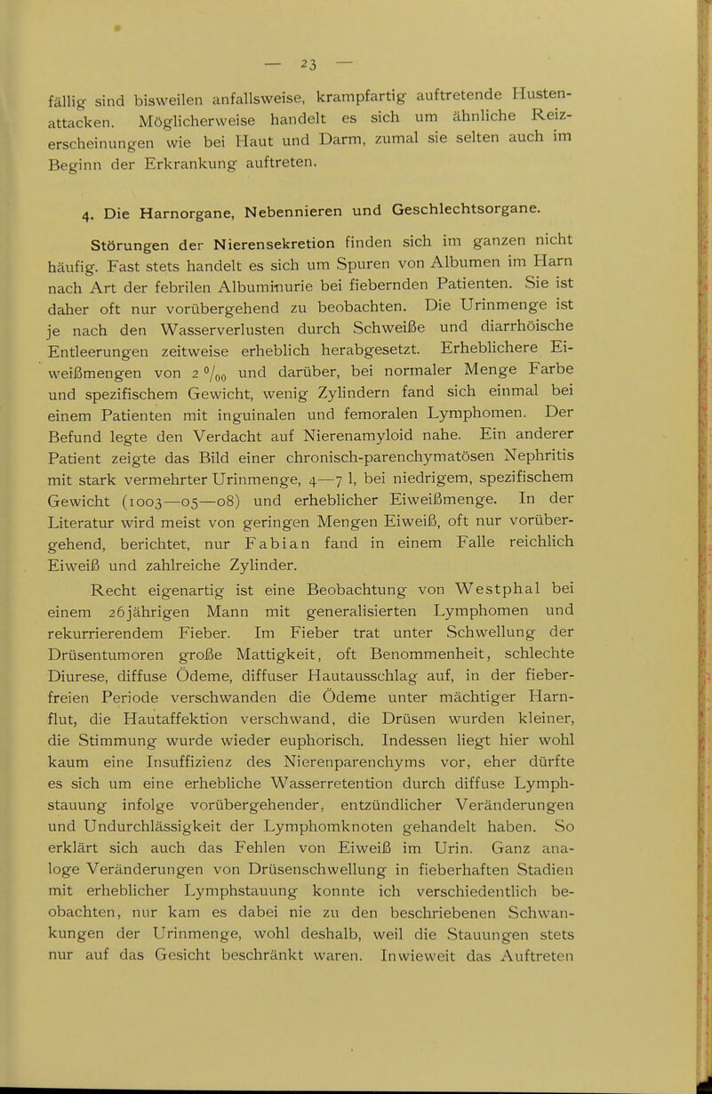 fällig sind bisweilen anfallsweise, krampfartig auftretende Husten- attacken. Möglicherweise handelt es sich um ähnliche Reiz- erscheinungen wie bei Haut und Darm, zumal sie selten auch im Beginn der Erkrankung auftreten. 4. Die Harnorgane, Nebennieren und Geschlechtsorgane. Störungen der Nierensekretion finden sich im ganzen nicht häufig. Fast stets handelt es sich um Spuren von Albumen im Harn nach Art der febrilen Albuminurie bei fiebernden Patienten. Sie ist daher oft nur vorübergehend zu beobachten. Die Urinmenge ist je nach den Wasserverlusten durch Schweiße und diarrhöische Entleerungen zeitweise erheblich herabgesetzt. Erheblichere Ei- weißmengen von 2 »/oo und darüber, bei normaler Menge Farbe und spezifischem Gewicht, wenig Zylindern fand sich einmal bei einem Patienten mit inguinalen und femoralen Lymphomen. Der Befund legte den Verdacht auf Nierenamyloid nahe. Ein anderer Patient zeigte das Bild einer chronisch-parenchymatösen Nephritis mit stark vermehrter Urinmenge, 4—7 1, bei niedrigem, spezifischem Gewicht (1003—05—08) und erheblicher Eiweißmenge. In der Literatur wird meist von geringen Mengen Eiweiß, oft nur vorüber- gehend, berichtet, nur Fabian fand in einem Falle reichlich Eiweiß und zahlreiche Zylinder. Recht eigenartig ist eine Beobachtung von Westphal bei einem 26 jährigen Mann mit generalisierten Lymphomen und rekurrierendem Fieber. Im Fieber trat unter Schwellung der Drüsentumoren große Mattigkeit, oft Benommenheit, schlechte Diurese, diffuse Ödeme, diffuser Hautausschlag auf, in der fieber- freien Periode verschwanden die Ödeme unter mächtiger Harn- flut, die Hautaffektion verschwand, die Drüsen wurden kleiner, die Stimmung wurde wieder euphorisch. Indessen liegt hier wohl kaum eine Insuffizienz des Nierenparenchyms vor, eher dürfte es sich um eine erhebliche Wasserretention durch diffuse Lymph- stauung infolge vorübergehender, entzündlicher Veränderungen und Undurchlässigkeit der Lymphomknoten gehandelt haben. So erklärt sich auch das Fehlen von Eiweiß im Urin. Ganz ana- loge Veränderungen von Drüsenschwellung in fieberhaften Stadien mit erheblicher Lymphstauung konnte ich verschiedentlich be- obachten, nur kam es dabei nie zu den beschriebenen Schwan- kungen der Urinmenge, wohl deshalb, weil die Stauungen stets nur auf das Gesicht beschränkt waren. Inwieweit das Auftreten