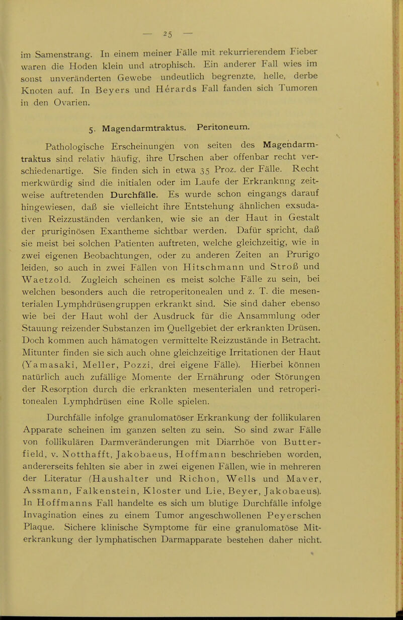 im Samenstrang. In einem meiner Fälle mit rekurrierendem Fieber waren die Hoden klein und atrophisch. Ein anderer Fall wies im sonst unveränderten Gewebe undeutlich begrenzte, helle, derbe Knoten auf. In Beyers und Herards Fall fanden sich Tumoren in den Ovarien. 5. Magendarmtraktus. Peritoneum. Pathologische Erscheinungen von selten des Mage^darm- traktus sind relativ häufig, ihre Urschen aber offenbar recht ver- schiedenartige. Sie finden sich in etwa 35 Proz. der Fälle. Recht merkwürdig sind die initialen oder im Laufe der Erkrankung zeit- weise auftretenden Durchfälle. Es wurde schon eingangs darauf hingewiesen, daß sie vielleicht ihre Entstehung ähnhchen exsuda- tiven Reizzuständen verdanken, wie sie an der Haut in Gestalt der pruriginösen Exantheme sichtbar werden. Dafür spricht, daß sie meist bei solchen Patienten auftreten, welche gleichzeitig, wie in zwei eigenen Beobachtungen, oder zu anderen Zeiten an Prurigo leiden, so auch in zwei Fällen von Hitschmann und Stroß und Waetzold. Zugleich scheinen es meist solche Fälle zu sein, bei welchen besonders auch die retroperitonealen und z. T. die mesen- terialen Lymphdrüsengruppen erkrankt sind. Sie sind daher ebenso wie bei der Haut wohl der Ausdruck für die Ansammlung oder Stauung reizender Substanzen im Quellgebiet der erkrankten Drüsen. Doch kommen auch hämatogen vermittelte Reizzustände in Betracht. Mitunter finden sie sich auch ohne gleichzeitige Irritationen der Haut (Yamasaki, Meiler, Pozzi, drei eigene Fälle). Hierbei können natürlich auch zufällige Momente der Ernährung oder Störungen der Resorption durch die erkrankten mesenterialen und retroperi- tonealen Lymphdrüsen eine Rolle spielen. Durchfälle infolge granulomatöser Erkrankung der follikulären Apparate scheinen im ganzen selten zu sein. So sind zwar Fälle von follikulären Darm Veränderungen mit Diarrhöe von Butter- field, V. Notthafft, Jakobaeus, Hoffmann beschrieben worden, andererseits fehlten sie aber in zwei eigenen Fällen, wie in mehreren der Literatur (Haushalter und Richon, Wells und Maver, Assmann, Falkenstein, Kloster und Lie, Beyer, Jakobaeus). In Hoffmanns Fall handelte es sich um blutige Durchfälle infolge Invagination eines zu einem Tumor angeschwollenen Peyerschen Plaque. Sichere klinische Symptome für eine granulomatöse Mit- erkrankung der lymphatischen Darmapparate bestehen daher nicht.