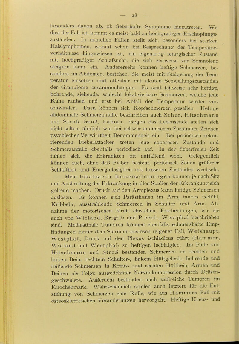 besonders davon ab, ob fieberhafte Symptome hinzutreten. Wo dies der Fall ist, kommt es meist bald zu hochgradigen Erschöpfungs- zuständen. In manchen Fällen stellt sich, besonders bei starken Halslymphomen, worauf schon bei Besprechung der Temperatur- verhältnisse hingewiesen ist, ein eigenartig letargischer Zustand mit hochgradiger Schlafsucht, die sich zeitweise zur Somnolenz steigern kann, ein. Andererseits können heftige Schmerzen, be- sonders im Abdomen, bestehen, die meist mit Steigerung der Tem- peratur einsetzen und offenbar mit akuten Schwellungszuständen der Granulome zusammenhängen. Es sind teilweise sehr heftige, bohrende, ziehende, schlecht lokalisierbare Schmerzen, welche jede Ruhe rauben und erst bei Abfall der Temperatur wieder ver- schwinden. Dazu können sich Kopfschmerzen gesellen. Heftige abdominale Schmerzanfälle beschreiben auch Schur, Hitschmann und Stroß, Groß, Fabian. Gegen das Lebensende stellen sich nicht selten, ähnlich wie bei schwer anämischen Zuständen, Zeichen psychischer Verwirrtheit, Benommenheit ein. Bei periodisch rekur- rierenden Fieberattacken treten jene soporösen Zustände und Schmerzanfälle ebenfalls periodisch auf. In der fieberfreien Zeit fühlen sich die Erkrankten oft auffallend wohl. Gelegentlich können auch, ohne daI6 Fieber besteht, periodisch Zeiten größerer Schlaffheit und Energielosigkeit mit besseren Zuständen wechseln. Mehr lokalisierte Reizerscheinungen können je nach Sitz und Ausbreitung der Erkrankung in allen Stadien der Erkrankung sich geltend machen. Druck auf den Armplexus kann heftige Schmerzen auslösen. Es können sich Parästhesien im Arm, taubes Gefühl, Kribbeln, ausstrahlende Schmerzen in Schulter und Arm, Ab- nahme der motorischen Kraft einstellen, Erscheinungen, wie sie auch von Wieland, Brigidi und Piccoli, Westphal beschrieben sind. Mediastinale Tumoren können ebenfalls schmerzhafte Emp- findungen hinter dem Sternum auslösen (eigener Fall, Weishaupt, Westphal), Druck auf den Plexus ischiadicus führt (Hammer, Wieland und Westphal) zu heftigen Ischialgien. Im Falle von Hitschmann und Stroß bestanden Schmerzen im rechten und linken Bein, rechtem Schulter-, linkem Hüftgelenk, bohrende und reißende Schmerzen in Kreuz- und rechten Hüftbein, Armen und Beinen als Folge ausgedehnter Nervenkompression durch Drüsen- geschwülste. Außerdem bestanden auch zahlreiche Tumoren im Knochenmark. WahrscheinHch spielen auch letztere für die Ent- stehung von Schmerzen eine Rolle, wie aus Hammers Fall mit osteosklerotischen Veränderungen hervorgeht. Heftige Kreuz- und