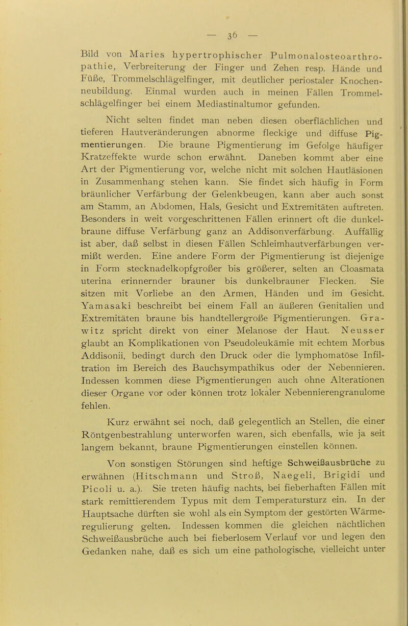 Bild von Maries hypertrophischer Pulnionalosteoarthro- pathie, Verbreiterung der Finger und Zehen resp. Hände und Füße, Trommelschlägelfinger, mit deutlicher periostaler Knochen- neubildung. Einmal wurden auch in meinen Fällen Trommel- schlägelfinger bei einem Mediastinaltumor gefunden. Nicht selten findet man neben diesen oberflächlichen und tieferen Hautveränderungen abnorme fleckige und diffuse Pig- mentierungen. Die braune Pigmentierung im Gefolge häufiger Kratzeffekte wurde schon erwähnt. Daneben kommt aber eine Art der Pigmentierung vor, welche nicht mit solchen Hautläsionen in Zusammenhang stehen kann. Sie findet sich häufig in Form bräunlicher Verfärbung der Gelenkbeugen, kann aber auch sonst am Stamm, an Abdomen, Hals, Gesicht und Extremitäten auftreten. Besonders in weit vorgeschrittenen B'ällen erinnert oft die dunkel- braune diffuse Verfärbung ganz an Addisonverfärbung. Auffällig ist aber, daß selbst in diesen Fällen Schleimhautverfärbungen ver- mißt werden. Eine andere Form der Pigmentierung ist diejenige in P'orm stecknadelkopfgroßer bis größerer, selten an Cloasmata uterina erinnernder brauner bis dunkelbrauner Flecken. Sie sitzen mit Vorliebe an den Armen, Händen und im Gesicht. Yamasaki beschreibt bei einem Fall an äußeren Genitalien und Extremitäten braune bis handtellergroße Pigmentierungen. Gra- witz spricht direkt von einer Melanose der Haut. Neuss er glaubt an Komplikationen von Pseudoleukämie mit echtem Morbus Addisonii, bedingt durch den Druck oder die lymphomatöse Infil- tration im Bereich des Bauchsympathikus oder der Nebennieren. Indessen kommen diese Pigmentierungen auch ohne Alterationen dieser Organe vor oder können trotz lokaler Nebennierengranulome fehlen. Kurz erwähnt sei noch, daß gelegentlich an Stellen, die einer Röntgenbestrahlung unterworfen waren, sich ebenfalls, wie ja seit langem bekannt, braune Pigmentierungen einstellen können. Von sonstigen Störungen sind heftige Schweißausbrüche zu erwähnen (Hitschmann und Stroß, Naegeli, Brigidi und Pico Ii u. a.). Sie treten häufig nachts, bei fieberhaften Fällen mit stark remittierendem Typus mit dem Temperatursturz ein. In der Hauptsache dürften sie wohl als ein Symptom der gestörten Wärme- regulierung gelten. Indessen kommen die gleichen nächtlichen Schweißausbrüche auch bei fieberlosem Verlauf vor und legen den Gedanken nahe, daß es sich um eine pathologische, vielleicht unter