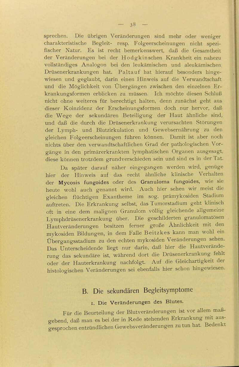 sprechen. Die übrigen Veränderungen sind mehr oder weniger charakteristische Begleit- resp. Folgeerscheinungen nicht spezi- fischer Natur. Es ist recht bemerkenswert, daß die Gesamtheit der Veränderungen bei der Hodgkin sehen Krankheit ein nahezu vollständiges Analogon bei den leukämischen und aleukämischen Drüsenerkrankungen hat. Paltauf hat hierauf besonders hinge- wiesen und geglaubt, darin einen Hinweis auf die Verwandtschaft und die Möglichkeit von Übergängen zwischen den einzelnen Er- krankungsformen erblicken zu müssen. Ich möchte diesen Schluß nicht ohne weiteres für berechtigt halten, denn zunächst geht aus dieser Koinzidenz der Erscheinungsformen doch nur hervor, daß die Wege der sekundären Beteiligung der Haut ähnhche sind, und daß die durch die Drüsenerkrankung verursachten Störungen der Lymph- und Blutzirkulation und Gewebsernährung zu den gleichen Folgeerscheinungen führen können. Damit ist aber noch nichts über den verwandtschaftlichen Grad der pathologischen Vor- gänge in den primärerkrankten lymphatischen Organen ausgesagt, diese können trotzdem grundverschieden sein und sind es in der Tat. Da später darauf näher eingegangen werden wird, genüge hier der Hinweis auf das recht ähnliche klinische Verhalten der Mycosis fungoides oder des Granuloma fungoides, wie sie heute wohl auch genannt wird. Auch hier sehen wir meist die gleichen flüchtigen Exantheme im sog. prämykosiden Stadium auftreten. Die Erkrankung selbst, das Tumorstadium geht klinisch oft in eine dem malignen Granulom völlig gleichende allgemeine Lymphdrüsenerkrankung über. Die geschilderten granulomatösen Hautveränderungen besitzen ferner große ÄhnHchkeit mit den mykosiden Bildungen, in dem Falle Beitzkes kann man wohl ein Übergangsstadium zu den echten mykosiden Veränderungen sehen. Das Unterscheidende liegt nur darin, daß hier die Hautverände- rung das sekundäre ist, während dort die Drüsenerkrankung fehlt oder der Hauterkrankung nachfolgt. Auf die Gleichartigkeit der histologischen Veränderungen sei ebenfalls hier schon hingewiesen. B. Die sekundären Begleitsymptome I. Die Veränderungen des Blutes. Für die Beurteilung der Blutveränderungen ist vor allem maß- gebend, daß man es bei 4er in Rede stehenden Erkrankung mit aus- gesprochen entzündlichen Gewebsveränderungen zu tun hat. Bedenkt