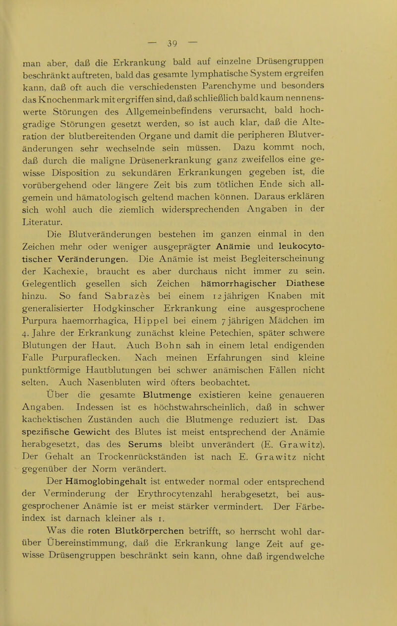 man aber, daß die Erkrankung bald auf einzelne Drüsengruppen beschränkt auftreten, bald das gesamte lymphatische System ergreifen kann, daß oft auch die verschiedensten Parenchyme und besonders das Knochenmark mit ergriffen sind, daß schließlich bald kaum nennens- werte Störungen des Allgemeinbefindens verursacht, bald hoch- gradige Störungen gesetzt werden, so ist auch klar, daß die Alte- ration der blutbereitenden Organe und damit die peripheren Blutver- änderungen sehr wechselnde sein müssen. Dazu kommt noch, daß durch die maligne Drüsenerkrankung ganz zweifellos eine ge- wisse Disposition zu sekundären Erkrankungen gegeben ist, die vorübergehend oder längere Zeit bis zum tötlichen Ende sich all- gemein und hämatologisch geltend machen können. Daraus erklären sich wohl auch die ziemlich widersprechenden Angaben in der Literatur. Die Blutveränderungen bestehen im ganzen einmal in den Zeichen mehr oder weniger ausgeprägter Anämie und leukocyto- tischer Veränderungen. Die Anämie ist meist Begleiterscheinung der Kachexie, braucht es aber durchaus nicht immer zu sein. Gelegentlich gesellen sich Zeichen hämorrhagischer Diathese hinzu. So fand Sabrazes bei einem 12 jährigen Knaben mit generalisierter Hodgkinscher Erkrankung eine ausgesprochene Purpura haemorrhagica, Hippel bei einem 7 jährigen Mädchen im 4. Jahre der Erkrankung zunächst kleine Petechien, später schwere Blutungen der Haut. Auch Bohn sah in einem letal endigenden Falle Purpuraflecken. Nach meinen Erfahrungen sind kleine punktförmige Hautblutungen bei schwer anämischen Fällen nicht selten. Auch Nasenbluten wird öfters beobachtet. Uber die gesamte Blutmenge existieren keine genaueren Angaben. Indessen ist es höchstwahrscheinlich, daß in schwer kachektischen Zuständen auch die Blutmenge reduziert ist. Das spezifische Gewicht des Blutes ist meist entsprechend der Anämie herabgesetzt, das des Serums bleibt unverändert (E. Grawitz). Der Gehalt an Trockenrückständen ist nach E. Grawitz nicht gegenüber der Norm verändert. Der Hämoglobingehalt ist entweder normal oder entsprechend der Verminderung der Erythrocytenzahl herabgesetzt, bei aus- gesprochener Anämie ist er meist stärker vermindert. Der Färbe- index ist darnach kleiner als i. Was die roten Blutkörperchen betrifft, so herrscht wohl dar- über Übereinstimmung, daß die Erkrankung lange Zeit auf ge- wisse Drüsengruppen beschränkt sein kann, ohne daß irgendwelche