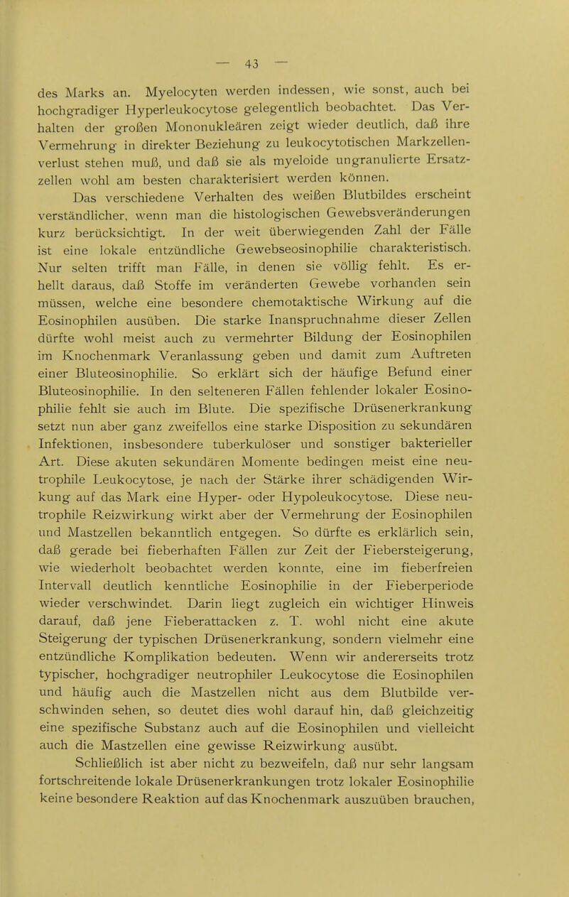 des Marks an. Myelocyten werden indessen, wie sonst, auch bei hochgradiger Hyperleukocytose gelegentlich beobachtet. Das Ver- halten der großen Mononukleären zeigt wieder deutlich, daß ihre Vermehrung in direkter Beziehung zu leukocytotischen Markzellen- verlust stehen muß, und daß sie als myeloide ungranulierte Ersatz- zellen wohl am besten charakterisiert werden können. Das verschiedene Verhalten des weißen Blutbildes erscheint verständlicher, wenn man die histologischen Gewebsveränderungen kurz berücksichtigt. In der weit überwiegenden Zahl der Fälle ist eine lokale entzündliche Gewebseosinophilie charakteristisch. Nur selten trifft man Fälle, in denen sie völlig fehlt. Es er- hellt daraus, daß Stoffe im veränderten Gewebe vorhanden sein müssen, welche eine besondere chemotaktische Wirkung auf die Eosinophilen ausüben. Die starke Inanspruchnahme dieser Zellen dürfte wohl meist auch zu vermehrter Bildung der Eosinophilen im Knochenmark Veranlassung geben und damit zum Auftreten einer BluteosinophiHe. So erklärt sich der häufige Befund einer BluteosinophiHe. In den selteneren Fällen fehlender lokaler Eosino- phiHe fehlt sie auch im Blute. Die spezifische Drüsenerkrankung setzt nun aber ganz zweifellos eine starke Disposition zu sekundären Infektionen, insbesondere tuberkulöser und sonstiger bakterieller Art. Diese akuten sekundären Momente bedingen meist eine neu- trophile Leukocytose, je nach der Stärke ihrer schädigenden Wir- kung auf das Mark eine Hyper- oder Hypoleukocytose. Diese neu- trophiie Reizwirkung wirkt aber der Vermehrung der Eosinophilen und Mastzellen bekanntlich entgegen. So dürfte es erklärlich sein, daß gerade bei fieberhaften Fällen zur Zeit der Fiebersteigerung, wie wiederholt beobachtet werden konnte, eine im fieberfreien Intervall deutlich kenntliche Eosinophilie in der Fieberperiode wieder verschwindet. Darin liegt zugleich ein wichtiger Hinweis darauf, daß jene Fieberattacken z. T. wohl nicht eine akute Steigerung der typischen Drüsenerkrankung, sondern vielmehr eine entzündliche Komplikation bedeuten. Wenn wir andererseits trotz typischer, hochgradiger neutrophiler Leukocytose die Eosinophilen und häufig auch die Mastzellen nicht aus dem Blutbilde ver- schwinden sehen, so deutet dies wohl darauf hin, daß gleichzeitig eine spezifische Substanz auch auf die Eosinophilen und vielleicht auch die Mastzellen eine gewisse Reizwirkung ausübt. Schließlich ist aber nicht zu bezweifeln, daß nur sehr langsam fortschreitende lokale Drüsenerkrankungen trotz lokaler Eosinophilie keine besondere Reaktion auf das Knochenmark auszuüben brauchen,