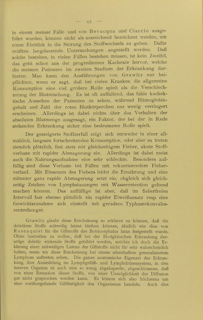 in einem meiner Fälle und von Bevacqua und Ciaccio ausge- führt wurden, können nicht als ausreichend bezeichnet werden, um einen Einblick in die Störung des Stoffwechsels zu geben. Dafür müßten langdauernde Untersuchungen angestellt werden. Daß solche bestehen, in vielen Fällen bestehen müssen, ist kein Zweifel, das geht schon aus der progredienten Kachexie hervor, welche die meisten Patienten im zweiten Stadium der Erkrankung dar- bieten. Man kann den Ausführungen von Grawitz nur bei- pflichten, wenn er sagt, daß bei vielen Kranken die allgemeine Konsumption eine viel größere Rolle spielt als die Verschlech- terung der Blutmischung. Es ist oft auffallend, das fahle kachek- tische Aussehen der Patienten zu sehen, während Hämoglobin- gehalt und Zahl der roten Blutkörperchen nur wenig verringert erscheinen. Allerdings ist dabei nichts über das Verhalten der absoluten Blutmenge ausgesagt, ein Faktor, der bei der in Rede stehenden Erkrankung sicher eine bedeutsame Rolle spielt. Der gesteigerte Stoffzerfall zeigt sich entweder in einer all- mählich, langsam fortschreitenden Konsumption, oder aber es treten ziemlich plötzlich, fast stets mit gleichzeitigem Fieber, akute Stoff- verluste mit rapider Abmagerung ein. Allerdings ist dabei meist auch die Nahrungsaufnahme eine sehr schlechte. Besonders auf- fällig sind diese Verluste bei Fällen mit rekurrierendem Fieber- verlauf. Mit Einsetzen des Fiebers leidet die Ernährung und eine mitunter ganz rapide Abmagerung setzt ein, obgleich sich gleich- zeitig Zeichen von Lymphstauungen mit Wasserretention geltend machen können. Das auffällige ist aber, daß im fieberfreien Intervall fast ebenso plötzlich ein rapider Eiweißansatz resp. eine Gewichtszunahme sich einstellt mit geradezu Typhusrekonvales- zentenhunger. Grawitz glaubt diese Erscheinung so erklären zu können, daß die deletären Stoffe zeitweilig latent bleiben können, ähnlich wie dies von Rosenquist für die Giftstoffe des Botriocephalus latus festgestellt wurde. Ohne bestreiten zu wollen, daß bei der Hodgkinschen Erkrankung der- artige deletär wirkende Stoffe gebildet werden, möchte ich doch die Er- klärung einer zeitweiligen Latenz der Giftstoffe nicht für sehr wahrscheinlich halten, wenn wir diese Erscheinung bei einem allenthalben generalisiertem Lymphom auftreten sehen. Die ganze anatomische Eigenart der Erkran- kung, ihre Ansiedelung im Lymphgefäß- und Lymphdrüsensystem, in den inneren Organen ist auch eine so wenig abgekapselte, abgeschlossene, daß von einer Retention dieser Stoffe, von einer Unmöglichkeit der Diffusion gar nicht gesprochen werden kann. Es könnte sich also höchstens um eine vorübergehende Giftfestigkeit des Organismus handeln. Auch dies