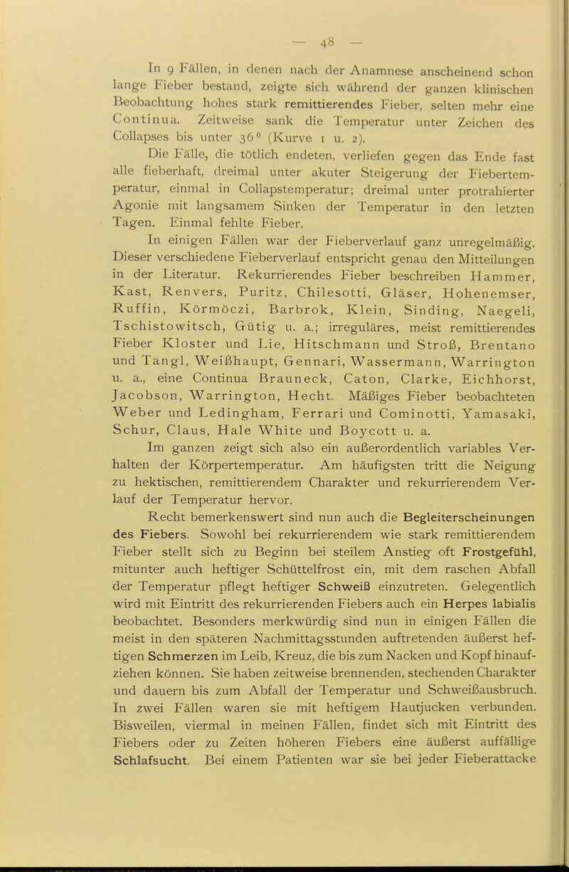 In 9 Fällen, in denen nach der Anamnese anscheinend schon lange Fieber bestand, zeigte sich während der ganzen khnischen Beobachtung hohes stark remittierendes Fieber, selten mehr eine Continua. Zeitweise sank die Temperatur unter Zeichen des CoUapses bis unter 36 (Kurve i u. 2). Die Fälle, die tötlich endeten, verliefen gegen das Ende fast alle fieberhaft, dreinicü unter akuter Steigerung der Plebertem- peratur, einmal in Collapstemperatur; dreimal unter protrahierter Agonie mit langsamem Sinken der Temperatur in den letzten Tagen. Einmal fehlte Fieber. In einigen Fällen war der Fieberverlauf ganz unregelmäßig. Dieser verschiedene Fieberverlauf entspricht genau den Mitteilungen in der Literatur. Rekurrierendes Fieber beschreiben Hammer, Kast, Renvers, Puritz, Chilesotti, Gläser, Hohenemser, Ruffin, Körmöczi, Barbrok, Klein, Sinding, Naegeli, Tschistowitsch, Gütig u. a.; irreguläres, meist remittierendes Fieber Kloster und Lie, Hitschmann und Stroß, Brentano und Tangl, Weißhaupt, Gennari, Wassermann, Warrington u. a., eine Continua Brauneck, Caton, Clarke, Eichhorst, Jacobson, Warrington, Hecht. Mäßiges Fieber beobachteten Weber und Ledingham, Ferrari und Cominotti, Yamasaki, Schur, Claus, Haie White und Boycott u. a. Im ganzen zeigt sich also ein außerordentlich variables Ver- halten der Körpertemperatur. Am häufigsten tritt die Neigung zu hektischen, remittierendem Charakter und rekurrierendem Ver- lauf der Temperatur hervor. Recht bemerkenswert sind nun auch die Begleiterscheinungen des Fiebers. Sowohl bei rekurrierendem wie stark remittierendem Fieber stellt sich zu Beginn bei steilem Anstieg oft Frostgefühl, mitunter auch heftiger Schüttelfrost ein, mit dem raschen Abfall der Temperatur pflegt heftiger Schweiß einzutreten. Gelegentlich wird mit Eintritt des rekurrierenden Fiebers auch ein Herpes labialis beobachtet. Besonders merkwürdig sind nun in einigen Fällen die meist in den späteren Nachmittagsstunden auftretenden äußerst hef- tigen Schmerzen im Leib, Kreuz, die bis zum Nacken und Kopf hinauf- ziehen können. Sie haben zeitweise brennenden, stechenden Charakter und dauern bis zum Abfall der Temperatur und Schweißausbruch. In zwei Fällen waren sie mit heftigem Hautjucken verbunden. Bisweilen, viermal in meinen Fällen, findet sich mit Eintritt des Fiebers oder zu Zeiten höheren Fiebers eine äußerst auffällige Schlafsucht. Bei einem Patienten war sie bei jeder Fieberattacke